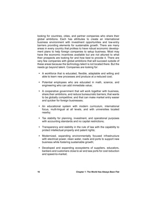 looking for countries, cities, and partner companies who share their
global ambitions. Each has attributes to create an international
business environment with investment opportunities and low-entry
barriers providing elements for sustainable growth. There are many
areas in every country that profess to have robust economic develop-
ment plans to help foreign companies to setup business. Most may
have the economic incentives available but are not attuned to what
their prospects are looking for and how best to provide it. There are
very few companies with global ambitions that will succeed outside of
these areas because the technology talent is not located there. But the
needs go beyond talent. Companies are looking for:

 • A workforce that is educated, flexible, adaptable and willing and
   able to learn new processes and produce at a reduced cost;

 • Potential employees who are educated in math, science, and
   engineering who can add immediate value;

 • A cooperative government that will work together with business,
   share their ambitions, and reduce bureaucratic barriers; that wants
   to be globally competitive; and that can make market entry easier
   and quicker for foreign businesses;

 • An educational system with modern curriculum, international
   focus, multi-lingual at all levels, and with universities located
   nearby;

 • Tax stability for planning, investment, and operational purposes
   with accounting standards and no capital restrictions;

 • Transparency and stability in the rule of law with the capability to
   protect intellectual property and patent rights;

 • Modernized, expanding environmentally focused infrastructure
   with electrical power, clean water, roads and ports to support new
   business while fostering sustainable growth;

 • Developed and expanding ecosystems of suppliers, educators,
   bankers and customers close to air and sea ports for cost reduction
   and speed-to-market;




16                               Chapter 1: The World Has Always Been Flat
 