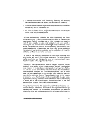 • A vibrant multinational local community attracting and bringing
   people together in a social setting from anywhere in the world;

 • Reliable and secure banking systems with international standards
   of reporting and accountability; and

 • No taxes or limited import, corporate and sales tax structures to
   foster trade and corporate growth.


Low-cost manufacturing countries are now experiencing the same
problems with their local and multinational companies as the West has
experienced. As their country's cost of living increases, so does the
cost of labor, goods, services and production. At some point a
company will look to move its manufacturing to lower cost areas. China
is now concerned that the cost of manufacturing operations on their
eastern seaboard is increasing too fast. They have a goal to develop
their country's heartland to reduce the cost of production, all the while
offshoring to Malaysia and other countries.

The goal for the emerging company is to reduce the likelihood that
anyone else will gain a competitive advantage. The differences in
market knowledge and the speed to open up new markets will make
the difference for achieving global dominance.

Fifth century historian Herodotus noted in his own time that "human
prosperity never abides long in the same place." Many of the cities that
were majestic in his day became comparatively unimportant. Today,
one only has to look at the former industrial cities in the United States
such as Detroit, Michigan, and Akron and Youngstown, Ohio, to name
a few that are now identified as the "rust belt" cities to see this phenom-
enon playing out in our lifetime. These cities lost most of their reason
for existence when their leading industries relocated to cheaper areas
of production, usually overseas. What remains are individuals clinging
to what's left of the local economy, unwilling to adapt to the new
realities of the situation they now find themselves in.

A major transformational shift is occurring worldwide and creating sus-
tainable changes in behavior of individuals and organizations through
the use of the Internet. The global reach of the Internet has been the
catalyst for social and business networking having a greater influence



Competing for Global Dominance                                          17
 