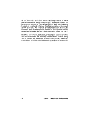 on how business is conducted. Social networking depends on a high
pass-along rate from person to person, which accelerates outward to a
large number of contacts. We now have 24-hour world news coverage,
low-cost air travel, and enhanced global transportation systems such
as UPS and FedEx that contribute to this transformation. The result is
that global trade is becoming more dynamic as old companies begin to
weaken and fade away and new companies emerge to take their place.

Identifying why a nation, a city, state, or a company prospers over time
and how to maintain this prosperity remains highly relevant today.
Which countries and companies will end up being the world's leaders
in technology, innovation, and manufacturing has yet to be determined.




18                                Chapter 1: The World Has Always Been Flat
 