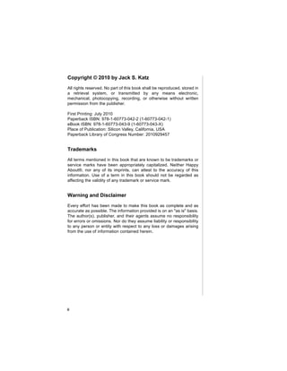 Copyright © 2010 by Jack S. Katz
All rights reserved. No part of this book shall be reproduced, stored in
a retrieval system, or transmitted by any means electronic,
mechanical, photocopying, recording, or otherwise without written
permission from the publisher.

First Printing: July 2010
Paperback ISBN: 978-1-60773-042-2 (1-60773-042-1)
eBook ISBN: 978-1-60773-043-9 (1-60773-043-X)
Place of Publication: Silicon Valley, California, USA
Paperback Library of Congress Number: 2010929457


Trademarks
All terms mentioned in this book that are known to be trademarks or
service marks have been appropriately capitalized. Neither Happy
About®, nor any of its imprints, can attest to the accuracy of this
information. Use of a term in this book should not be regarded as
affecting the validity of any trademark or service mark.


Warning and Disclaimer
Every effort has been made to make this book as complete and as
accurate as possible. The information provided is on an "as is" basis.
The author(s), publisher, and their agents assume no responsibility
for errors or omissions. Nor do they assume liability or responsibility
to any person or entity with respect to any loss or damages arising
from the use of information contained herein.




ii
 