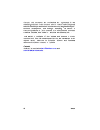 services, and insurance. He transferred this experience to the
marketing and sales sector where he advises Fortune 1000 companies
both on the strategic and tactical impact of leading-edge technologies,
business development, and strategic marketing. He served in
executive positions at Cisco Systems, Sun Microsystems, Providian
Financial Services, Blue Shield of California, and Safeway, Inc.

Jack earned a Bachelor of Arts degree and Masters of Public
Administration from the University of Colorado. He has served as an
adjunct faculty instructor in computer science and business
administration at the University of Phoenix.

Contact:
Jack can be reached at jack@jackkatz.com and
http://www.jackkatz.com




20                                                               Author
 
