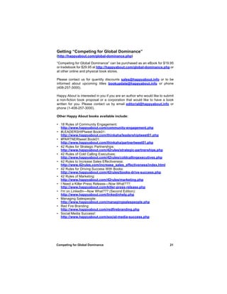 Getting “Competing for Global Dominance”
(http://happyabout.com/global-dominance.php)

“Competing for Global Dominance” can be purchased as an eBook for $19.95
or tradebook for $29.95 at http://happyabout.com/global-dominance.php or
at other online and physical book stores.

Please contact us for quantity discounts sales@happyabout.info or to be
informed about upcoming titles bookupdate@happyabout.info or phone
(408-257-3000).

Happy About is interested in you if you are an author who would like to submit
a non-fiction book proposal or a corporation that would like to have a book
written for you. Please contact us by email editorial@happyabout.info or
phone (1-408-257-3000).

Other Happy About books available include:

• 18 Rules of Community Engagement:
  http://www.happyabout.com/community-engagement.php
• #LEADERSHIPtweet Book01:
  http://www.happyabout.com/thinkaha/leadershiptweet01.php
• #PARTNERtweet Book01:
  http://www.happyabout.com/thinkaha/partnertweet01.php
• 42 Rules for Strategic Partnerships:
  http://www.happyabout.com/42rules/strategic-partnerships.php
• 42 Rules of Cold Calling Executives:
  http://www.happyabout.com/42rules/coldcallingexecutives.php
• 42 Rules to Increase Sales Effectiveness:
  http://www.42rules.com/increase_sales_effectiveness/index.html
• 42 Rules for Driving Success With Books:
  http://www.happyabout.com/42rules/books-drive-success.php
• 42 Rules of Marketing:
  http://www.happyabout.com/42rules/marketing.php
• I Need a Killer Press Release—Now What???:
  http://www.happyabout.com/killer-press-release.php
• I'm on LinkedIn—Now What??? (Second Edition):
  http://www.happyabout.com/linkedinhelp.php
• Managing Salespeople:
  http://www.happyabout.com/managingsalespeople.php
• Red Fire Branding:
  http://www.happyabout.com/redfirebranding.php
• Social Media Success!:
  http://www.happyabout.com/social-media-success.php




Competing for Global Dominance                                             21
 