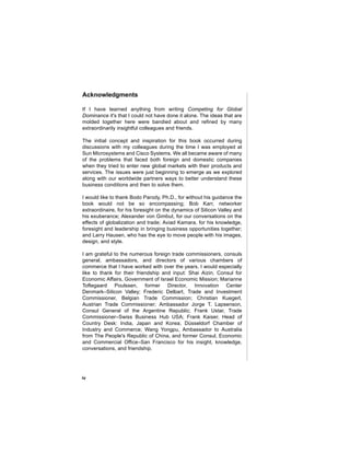 Acknowledgments

If I have learned anything from writing Competing for Global
Dominance it's that I could not have done it alone. The ideas that are
molded together here were bandied about and refined by many
extraordinarily insightful colleagues and friends.

The initial concept and inspiration for this book occurred during
discussions with my colleagues during the time I was employed at
Sun Microsystems and Cisco Systems. We all became aware of many
of the problems that faced both foreign and domestic companies
when they tried to enter new global markets with their products and
services. The issues were just beginning to emerge as we explored
along with our worldwide partners ways to better understand these
business conditions and then to solve them.

I would like to thank Bodo Parody, Ph.D., for without his guidance the
book would not be so encompassing; Bob Karr, networker
extraordinaire, for his foresight on the dynamics of Silicon Valley and
his exuberance; Alexander von Gimbut, for our conversations on the
effects of globalization and trade; Aviad Kamara, for his knowledge,
foresight and leadership in bringing business opportunities together;
and Larry Hausen, who has the eye to move people with his images,
design, and style.

I am grateful to the numerous foreign trade commissioners, consuls
general, ambassadors, and directors of various chambers of
commerce that I have worked with over the years. I would especially
like to thank for their friendship and input: Shai Aizin, Consul for
Economic Affairs, Government of Israel Economic Mission; Marianne
Toftegaard Poulssen, former Director, Innovation Center
Denmark–Silicon Valley; Frederic Delbart, Trade and Investment
Commissioner, Belgian Trade Commission; Christian Kuegerl,
Austrian Trade Commissioner; Ambassador Jorge T. Lapsenson,
Consul General of the Argentine Republic; Frank Ustar, Trade
Commissioner–Swiss Business Hub USA; Frank Kaiser, Head of
Country Desk: India, Japan and Korea; Düsseldorf Chamber of
Industry and Commerce; Wang Yongpu, Ambassador to Australia
from The People's Republic of China, and former Consul, Economic
and Commercial Office–San Francisco for his insight, knowledge,
conversations, and friendship.




iv
 