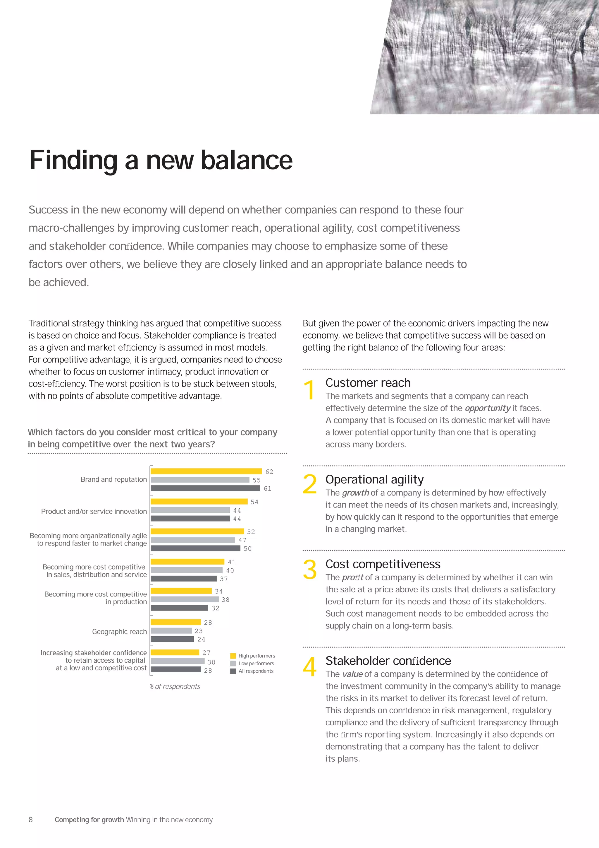 Finding a new balance
Success in the new economy will depend on whether companies can respond to these four
macro-challenges by improving customer reach, operational agility, cost competitiveness
and stakeholder conﬁdence. While companies may choose to emphasize some of these
factors over others, we believe they are closely linked and an appropriate balance needs to
be achieved.


Traditional strategy thinking has argued that competitive success                           But given the power of the economic drivers impacting the new
is based on choice and focus. Stakeholder compliance is treated                             economy, we believe that competitive success will be based on
as a given and market efﬁciency is assumed in most models.                                  getting the right balance of the following four areas:
For competitive advantage, it is argued, companies need to choose
whether to focus on customer intimacy, product innovation or
cost-efﬁciency. The worst position is to be stuck between stools,
with no points of absolute competitive advantage.                                           1 Customer reach
                                                                                                 The markets and segments that a company can reach
                                                                                                 effectively determine the size of the opportunity it faces.
                                                                                                 A company that is focused on its domestic market will have
Which factors do you consider most critical to your company                                      a lower potential opportunity than one that is operating
in being competitive over the next two years?                                                    across many borders.


                                                                                     62
                Brand and reputation                                           55


                                                                              54
                                                                                    61      2 Operational agility
                                                                                                 The growth of a company is determined by how effectively
                                                                                                 it can meet the needs of its chosen markets and, increasingly,
    Product and/or service innovation                                 44
                                                                      44                         by how quickly can it respond to the opportunities that emerge
                                                                             52                  in a changing market.
Becoming more organizationally agile
  to respond faster to market change                                      47
                                                                           50


                                                                                            3 Cost competitiveness
                                                                     41
    Becoming more cost competitive                                  40
     in sales, distribution and service                                                          The proﬁt of a company is determined by whether it can win
                                                                   37
                                                               34                                the sale at a price above its costs that delivers a satisfactory
    Becoming more cost competitive
                     in production                               38                              level of return for its needs and those of its stakeholders.
                                                              32
                                                                                                 Such cost management needs to be embedded across the
                                                           28
                                                                                                 supply chain on a long-term basis.
                    Geographic reach                    23
                                                         24
                                                             27           High performers
           to retain access to capital
        at a low and competitive cost

                                          % of respondents
                                                              30
                                                             28
                                                                          Low performers
                                                                          All respondents
                                                                                            4 Stakeholder conﬁdence
                                                                                                 The value of a company is determined by the conﬁdence of
                                                                                                 the investment community in the company’s ability to manage
                                                                                                 the risks in its market to deliver its forecast level of return.
                                                                                                 This depends on conﬁdence in risk management, regulatory
                                                                                                 compliance and the delivery of sufﬁcient transparency through
                                                                                                 the ﬁrm’s reporting system. Increasingly it also depends on
                                                                                                 demonstrating that a company has the talent to deliver
                                                                                                 its plans.




8       Competing for growth Winning in the new economy
 
