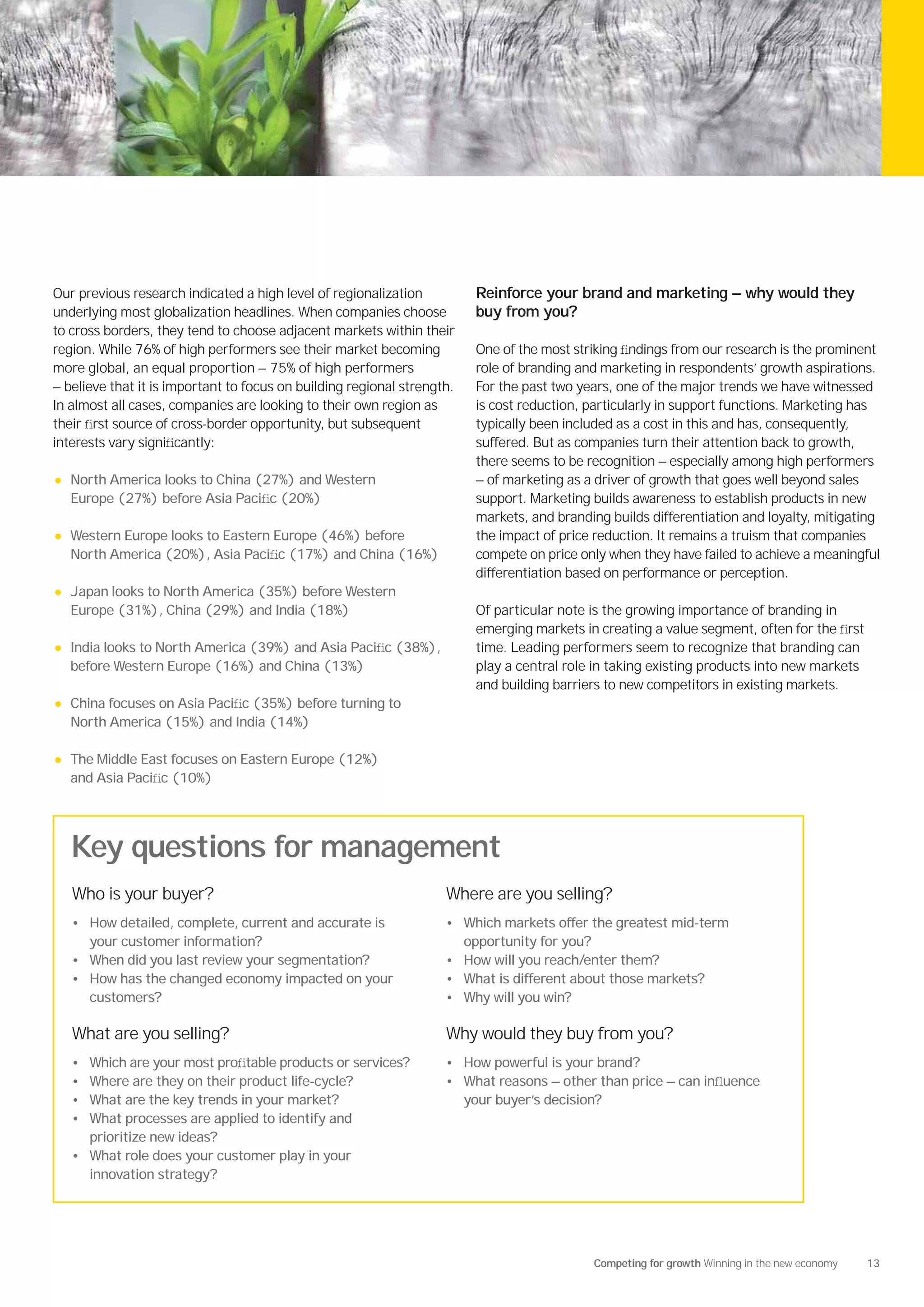 Our previous research indicated a high level of regionalization           Reinforce your brand and marketing — why would they
underlying most globalization headlines. When companies choose            buy from you?
to cross borders, they tend to choose adjacent markets within their
region. While 76% of high performers see their market becoming            One of the most striking ﬁndings from our research is the prominent
more global, an equal proportion — 75% of high performers                 role of branding and marketing in respondents’ growth aspirations.
— believe that it is important to focus on building regional strength.    For the past two years, one of the major trends we have witnessed
In almost all cases, companies are looking to their own region as         is cost reduction, particularly in support functions. Marketing has
their ﬁrst source of cross-border opportunity, but subsequent             typically been included as a cost in this and has, consequently,
interests vary signiﬁcantly:                                              suffered. But as companies turn their attention back to growth,
                                                                          there seems to be recognition — especially among high performers
•   North America looks to China (27%) and Western                        — of marketing as a driver of growth that goes well beyond sales
    Europe (27%) before Asia Paciﬁc (20%)                                 support. Marketing builds awareness to establish products in new
                                                                          markets, and branding builds differentiation and loyalty, mitigating
•   Western Europe looks to Eastern Europe (46%) before                   the impact of price reduction. It remains a truism that companies
    North America (20%), Asia Paciﬁc (17%) and China (16%)                compete on price only when they have failed to achieve a meaningful
                                                                          differentiation based on performance or perception.
•   Japan looks to North America (35%) before Western
    Europe (31%), China (29%) and India (18%)                             Of particular note is the growing importance of branding in
                                                                          emerging markets in creating a value segment, often for the ﬁrst
•   India looks to North America (39%) and Asia Paciﬁc (38%),             time. Leading performers seem to recognize that branding can
    before Western Europe (16%) and China (13%)                           play a central role in taking existing products into new markets
                                                                          and building barriers to new competitors in existing markets.
•   China focuses on Asia Paciﬁc (35%) before turning to
    North America (15%) and India (14%)

•   The Middle East focuses on Eastern Europe (12%)
    and Asia Paciﬁc (10%)




    Key questions for management
    Who is your buyer?                                              Where are you selling?
    • How detailed, complete, current and accurate is               • Which markets offer the greatest mid-term
      your customer information?                                         opportunity for you?
    • When did you last review your segmentation?                   • How will you reach/enter them?
    • How has the changed economy impacted on your                  • What is different about those markets?
      customers?                                                    • Why will you win?

    What are you selling?                                           Why would they buy from you?
    • Which are your most proﬁtable products or services?           • How powerful is your brand?
    • Where are they on their product life-cycle?                   • What reasons — other than price — can inﬂuence
    • What are the key trends in your market?                            your buyer’s decision?
    • What processes are applied to identify and
      prioritize new ideas?
    • What role does your customer play in your
      innovation strategy?




                                                                                                Competing for growth Winning in the new economy   13
 