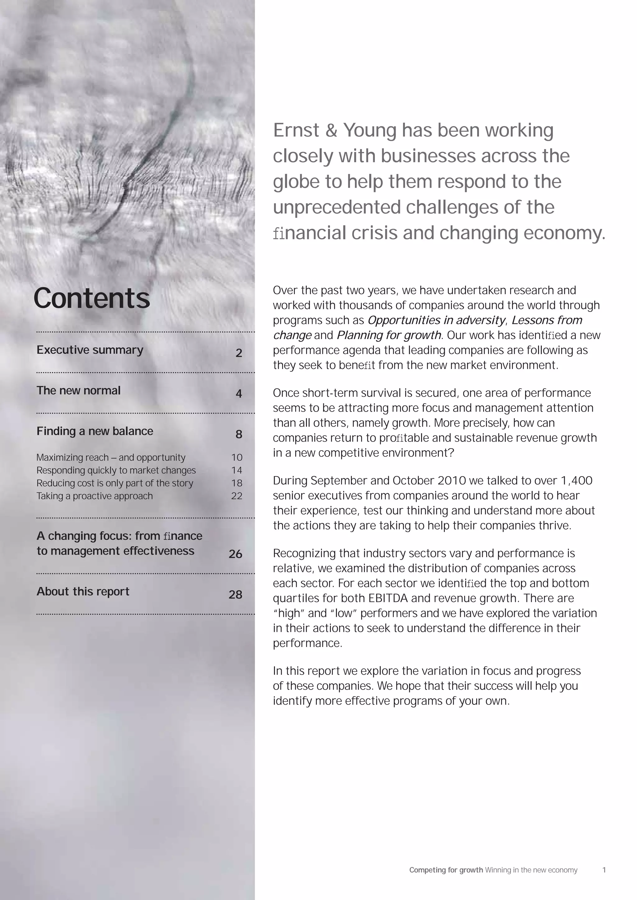 Ernst & Young has been working
                                               closely with businesses across the
                                               globe to help them respond to the
                                               unprecedented challenges of the
                                               ﬁnancial crisis and changing economy.

                                               Over the past two years, we have undertaken research and
Contents                                       worked with thousands of companies around the world through
                                               programs such as Opportunities in adversity, Lessons from
                                               change and Planning for growth. Our work has identiﬁed a new
Executive summary                         2    performance agenda that leading companies are following as
                                               they seek to beneﬁt from the new market environment.

The new normal                            4    Once short-term survival is secured, one area of performance
                                               seems to be attracting more focus and management attention
                                               than all others, namely growth. More precisely, how can
Finding a new balance                     8    companies return to proﬁtable and sustainable revenue growth
Maximizing reach — and opportunity        10   in a new competitive environment?
Responding quickly to market changes      14
Reducing cost is only part of the story   18   During September and October 2010 we talked to over 1,400
Taking a proactive approach               22   senior executives from companies around the world to hear
                                               their experience, test our thinking and understand more about
                                               the actions they are taking to help their companies thrive.
A changing focus: from ﬁnance
to management effectiveness               26   Recognizing that industry sectors vary and performance is
                                               relative, we examined the distribution of companies across
                                               each sector. For each sector we identiﬁed the top and bottom
About this report                         28   quartiles for both EBITDA and revenue growth. There are
                                               “high” and “low” performers and we have explored the variation
                                               in their actions to seek to understand the difference in their
                                               performance.

                                               In this report we explore the variation in focus and progress
                                               of these companies. We hope that their success will help you
                                               identify more effective programs of your own.




                                                                          Competing for growth Winning in the new economy   1
 