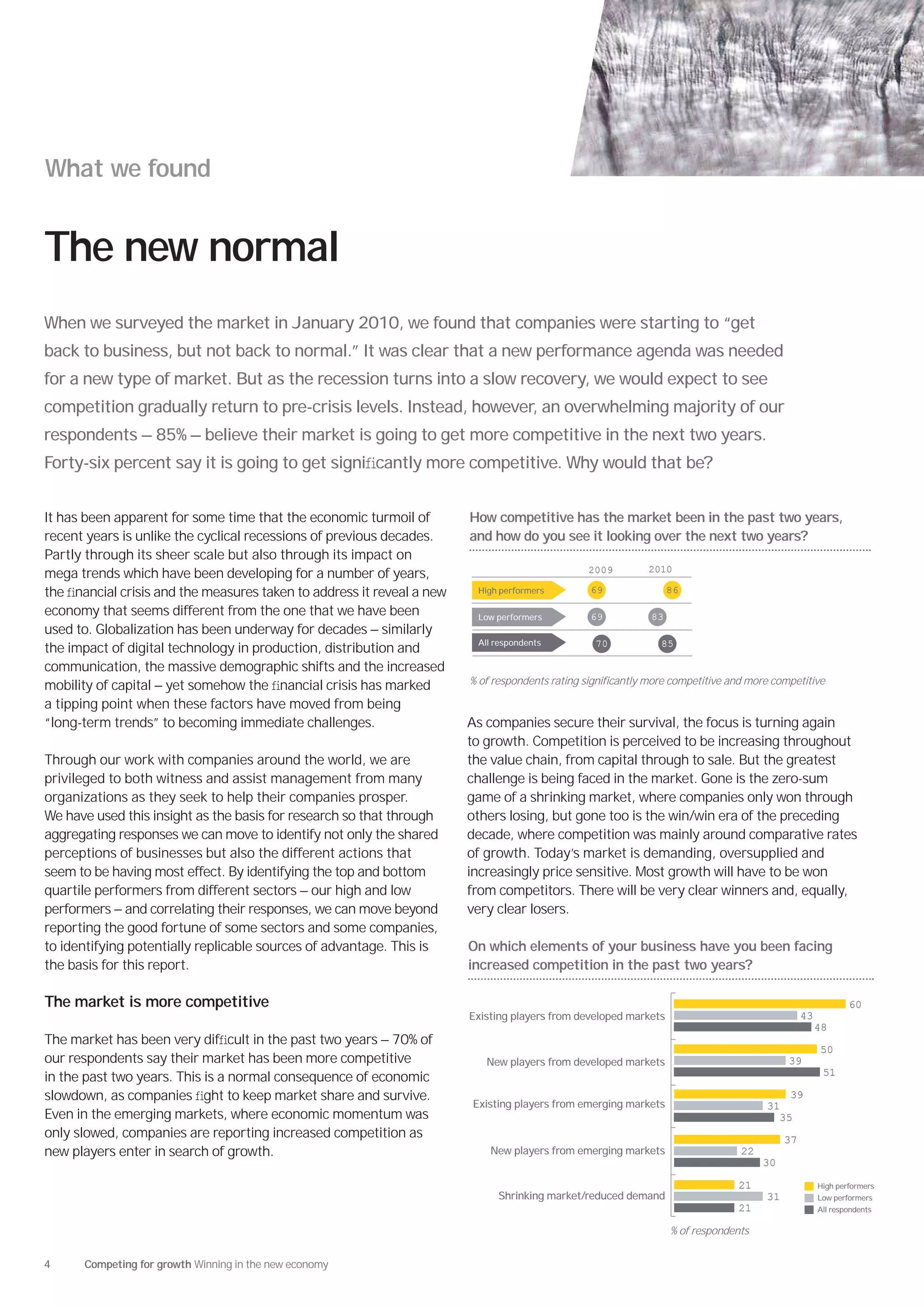 What we found


The new normal
When we surveyed the market in January 2010, we found that companies were starting to “get
back to business, but not back to normal.” It was clear that a new performance agenda was needed
for a new type of market. But as the recession turns into a slow recovery, we would expect to see
competition gradually return to pre-crisis levels. Instead, however, an overwhelming majority of our
respondents — 85% — believe their market is going to get more competitive in the next two years.
Forty-six percent say it is going to get signiﬁcantly more competitive. Why would that be?


It has been apparent for some time that the economic turmoil of         How competitive has the market been in the past two years,
recent years is unlike the cyclical recessions of previous decades.     and how do you see it looking over the next two years?
Partly through its sheer scale but also through its impact on
                                                                                                 2009        2010
mega trends which have been developing for a number of years,
the ﬁnancial crisis and the measures taken to address it reveal a new    High performers         69                86

economy that seems different from the one that we have been              Low performers          69           83
used to. Globalization has been underway for decades — similarly
                                                                         All respondents          70            85
the impact of digital technology in production, distribution and
communication, the massive demographic shifts and the increased
mobility of capital — yet somehow the ﬁnancial crisis has marked        % of respondents rating significantly more competitive and more competitive

a tipping point when these factors have moved from being
“long-term trends” to becoming immediate challenges.                    As companies secure their survival, the focus is turning again
                                                                        to growth. Competition is perceived to be increasing throughout
Through our work with companies around the world, we are                the value chain, from capital through to sale. But the greatest
privileged to both witness and assist management from many              challenge is being faced in the market. Gone is the zero-sum
organizations as they seek to help their companies prosper.             game of a shrinking market, where companies only won through
We have used this insight as the basis for research so that through     others losing, but gone too is the win/win era of the preceding
aggregating responses we can move to identify not only the shared       decade, where competition was mainly around comparative rates
perceptions of businesses but also the different actions that           of growth. Today’s market is demanding, oversupplied and
seem to be having most effect. By identifying the top and bottom        increasingly price sensitive. Most growth will have to be won
quartile performers from different sectors — our high and low           from competitors. There will be very clear winners and, equally,
performers — and correlating their responses, we can move beyond        very clear losers.
reporting the good fortune of some sectors and some companies,
to identifying potentially replicable sources of advantage. This is     On which elements of your business have you been facing
the basis for this report.                                              increased competition in the past two years?

The market is more competitive                                                                                                                               60
                                                                        Existing players from developed markets                                 43
                                                                                                                                                     48
The market has been very difﬁcult in the past two years — 70% of
                                                                                                                                                     50
our respondents say their market has been more competitive                 New players from developed markets                              39
                                                                                                                                                      51
in the past two years. This is a normal consequence of economic
slowdown, as companies ﬁght to keep market share and survive.                                                                              39
                                                                        Existing players from emerging markets                        31
Even in the emerging markets, where economic momentum was                                                                               35
only slowed, companies are reporting increased competition as                                                                              37
new players enter in search of growth.                                      New players from emerging markets                    22
                                                                                                                                      30

                                                                                                                                21                   High performers
                                                                              Shrinking market/reduced demand                         31             Low performers
                                                                                                                                21                   All respondents

                                                                                                                   % of respondents


4     Competing for growth Winning in the new economy
 