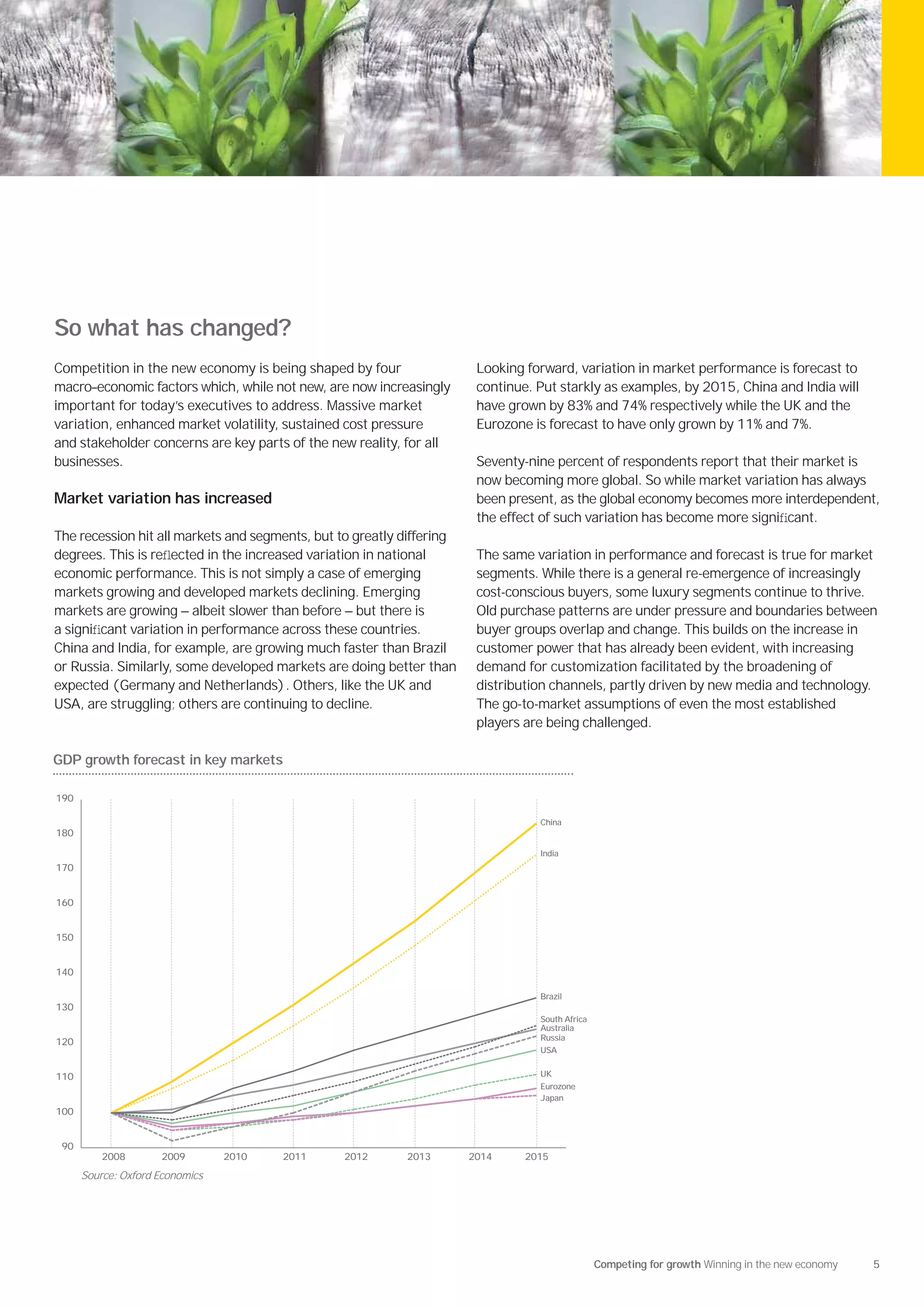 So what has changed?
Competition in the new economy is being shaped by four                  Looking forward, variation in market performance is forecast to
macro–economic factors which, while not new, are now increasingly       continue. Put starkly as examples, by 2015, China and India will
important for today’s executives to address. Massive market             have grown by 83% and 74% respectively while the UK and the
variation, enhanced market volatility, sustained cost pressure          Eurozone is forecast to have only grown by 11% and 7%.
and stakeholder concerns are key parts of the new reality, for all
businesses.                                                             Seventy-nine percent of respondents report that their market is
                                                                        now becoming more global. So while market variation has always
Market variation has increased                                          been present, as the global economy becomes more interdependent,
                                                                        the effect of such variation has become more signiﬁcant.
The recession hit all markets and segments, but to greatly differing
degrees. This is reﬂected in the increased variation in national        The same variation in performance and forecast is true for market
economic performance. This is not simply a case of emerging             segments. While there is a general re-emergence of increasingly
markets growing and developed markets declining. Emerging               cost-conscious buyers, some luxury segments continue to thrive.
markets are growing — albeit slower than before — but there is          Old purchase patterns are under pressure and boundaries between
a signiﬁcant variation in performance across these countries.           buyer groups overlap and change. This builds on the increase in
China and India, for example, are growing much faster than Brazil       customer power that has already been evident, with increasing
or Russia. Similarly, some developed markets are doing better than      demand for customization facilitated by the broadening of
expected (Germany and Netherlands). Others, like the UK and             distribution channels, partly driven by new media and technology.
USA, are struggling; others are continuing to decline.                  The go-to-market assumptions of even the most established
                                                                        players are being challenged.

GDP growth forecast in key markets

190

                                                                                  China
180

                                                                                  India
170


160


150


140

                                                                                  Brazil
130
                                                                                  South Africa
                                                                                  Australia
                                                                                  Russia
120
                                                                                  USA


110                                                                               UK
                                                                                  Eurozone
                                                                                  Japan
100


 90
          2008       2009        2010   2011     2012      2013        2014     2015
      Source: Oxford Economics




                                                                                                 Competing for growth Winning in the new economy   5
 
