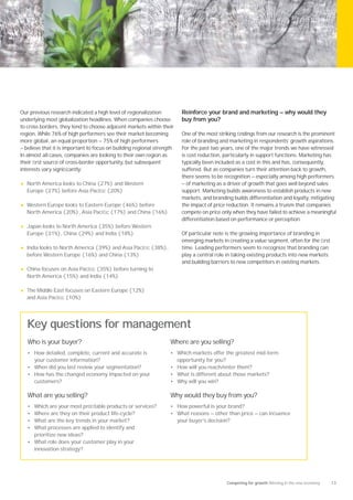 Our previous research indicated a high level of regionalization           Reinforce your brand and marketing — why would they
underlying most globalization headlines. When companies choose            buy from you?
to cross borders, they tend to choose adjacent markets within their
region. While 76% of high performers see their market becoming            One of the most striking ﬁndings from our research is the prominent
more global, an equal proportion — 75% of high performers                 role of branding and marketing in respondents’ growth aspirations.
— believe that it is important to focus on building regional strength.    For the past two years, one of the major trends we have witnessed
In almost all cases, companies are looking to their own region as         is cost reduction, particularly in support functions. Marketing has
their ﬁrst source of cross-border opportunity, but subsequent             typically been included as a cost in this and has, consequently,
interests vary signiﬁcantly:                                              suffered. But as companies turn their attention back to growth,
                                                                          there seems to be recognition — especially among high performers
•   North America looks to China (27%) and Western                        — of marketing as a driver of growth that goes well beyond sales
    Europe (27%) before Asia Paciﬁc (20%)                                 support. Marketing builds awareness to establish products in new
                                                                          markets, and branding builds differentiation and loyalty, mitigating
•   Western Europe looks to Eastern Europe (46%) before                   the impact of price reduction. It remains a truism that companies
    North America (20%), Asia Paciﬁc (17%) and China (16%)                compete on price only when they have failed to achieve a meaningful
                                                                          differentiation based on performance or perception.
•   Japan looks to North America (35%) before Western
    Europe (31%), China (29%) and India (18%)                             Of particular note is the growing importance of branding in
                                                                          emerging markets in creating a value segment, often for the ﬁrst
•   India looks to North America (39%) and Asia Paciﬁc (38%),             time. Leading performers seem to recognize that branding can
    before Western Europe (16%) and China (13%)                           play a central role in taking existing products into new markets
                                                                          and building barriers to new competitors in existing markets.
•   China focuses on Asia Paciﬁc (35%) before turning to
    North America (15%) and India (14%)

•   The Middle East focuses on Eastern Europe (12%)
    and Asia Paciﬁc (10%)




    Key questions for management
    Who is your buyer?                                              Where are you selling?
    • How detailed, complete, current and accurate is               • Which markets offer the greatest mid-term
      your customer information?                                         opportunity for you?
    • When did you last review your segmentation?                   • How will you reach/enter them?
    • How has the changed economy impacted on your                  • What is different about those markets?
      customers?                                                    • Why will you win?

    What are you selling?                                           Why would they buy from you?
    • Which are your most proﬁtable products or services?           • How powerful is your brand?
    • Where are they on their product life-cycle?                   • What reasons — other than price — can inﬂuence
    • What are the key trends in your market?                            your buyer’s decision?
    • What processes are applied to identify and
      prioritize new ideas?
    • What role does your customer play in your
      innovation strategy?




                                                                                                Competing for growth Winning in the new economy   13
 