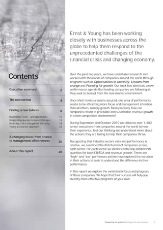 Ernst & Young has been working
                                               closely with businesses across the
                                               globe to help them respond to the
                                               unprecedented challenges of the
                                               ﬁnancial crisis and changing economy.

                                               Over the past two years, we have undertaken research and
Contents                                       worked with thousands of companies around the world through
                                               programs such as Opportunities in adversity, Lessons from
                                               change and Planning for growth. Our work has identiﬁed a new
Executive summary                         2    performance agenda that leading companies are following as
                                               they seek to beneﬁt from the new market environment.

The new normal                            4    Once short-term survival is secured, one area of performance
                                               seems to be attracting more focus and management attention
                                               than all others, namely growth. More precisely, how can
Finding a new balance                     8    companies return to proﬁtable and sustainable revenue growth
Maximizing reach — and opportunity        10   in a new competitive environment?
Responding quickly to market changes      14
Reducing cost is only part of the story   18   During September and October 2010 we talked to over 1,400
Taking a proactive approach               22   senior executives from companies around the world to hear
                                               their experience, test our thinking and understand more about
                                               the actions they are taking to help their companies thrive.
A changing focus: from ﬁnance
to management effectiveness               26   Recognizing that industry sectors vary and performance is
                                               relative, we examined the distribution of companies across
                                               each sector. For each sector we identiﬁed the top and bottom
About this report                         28   quartiles for both EBITDA and revenue growth. There are
                                               “high” and “low” performers and we have explored the variation
                                               in their actions to seek to understand the difference in their
                                               performance.

                                               In this report we explore the variation in focus and progress
                                               of these companies. We hope that their success will help you
                                               identify more effective programs of your own.




                                                                          Competing for growth Winning in the new economy   1
 