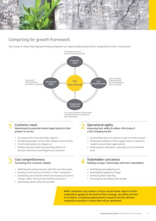 Competing for growth framework
Our research shows that high performing companies are signiﬁcantly ahead of their competitors in four critical areas.

                                                        The markets you are in
                                                        determine your opportunity



                                                                Customer
                                                                  reach




                                                                                                                our pro ta ility
                  our gro th                                                                                  is determined y
                is determined y           Operational          The                              Cost
                                                                                                              the competitiveness
                                            agility                                         competitiveness
                your a ility to respond                     new normal                                        o your cost ase




                                                               Stakeholder
                                                               con dence


                                                          our value and a ility to und gro th
                                                        is determined y the con dence o
                                                        your stakeholders




1    Customer reach
     Maximizing the potential market opportunity for their
     product or service
                                                                              2        Operational agility
                                                                                       Improving their ability to deliver effectively in
                                                                                       a fast-changing market

     •   Focusing on the more proﬁtable segment                                        • Accelerating speed of response to get to market quicker
     •   Broadening product service offer around current clients                       • Enhancing ﬂexibility of their supply chain to respond to
     •   Prioritizing markets to compete in                                              smaller but proﬁtable opportunities
     •   Reinforcing their brand and marketing efforts to                              • Refocusing on innovation, especially at an incremental
         increase awareness and mitigate price pressure                                  level




3    Cost competitiveness
     Sustaining their economic viability                                      4        Stakeholder conﬁdence
                                                                                       Building stronger relationships with their stakeholders

     • Informing the pricing decision with full cost information                       •   Identifying and explaining risk
     • Passing on the pressure to others in their “ecosystem”                          •   Anticipating regulatory change
     • Sustaining cost-reduction efforts by focusing on process                        •   Enhancing their reporting
       change, rather than just discretionary constraint                               •   Securing and developing their people
     • Optimizing capital, wherever possible



                                                        While companies may choose to focus on particular aspects of this
                                                        competitive agenda as the basis of their strategy, we believe the four
                                                        to be linked. A balanced approached is required and the ultimate
                                                        competitive position is found when all are optimized.




                                                                                                     Competing for growth Winning in the new economy   3
 
