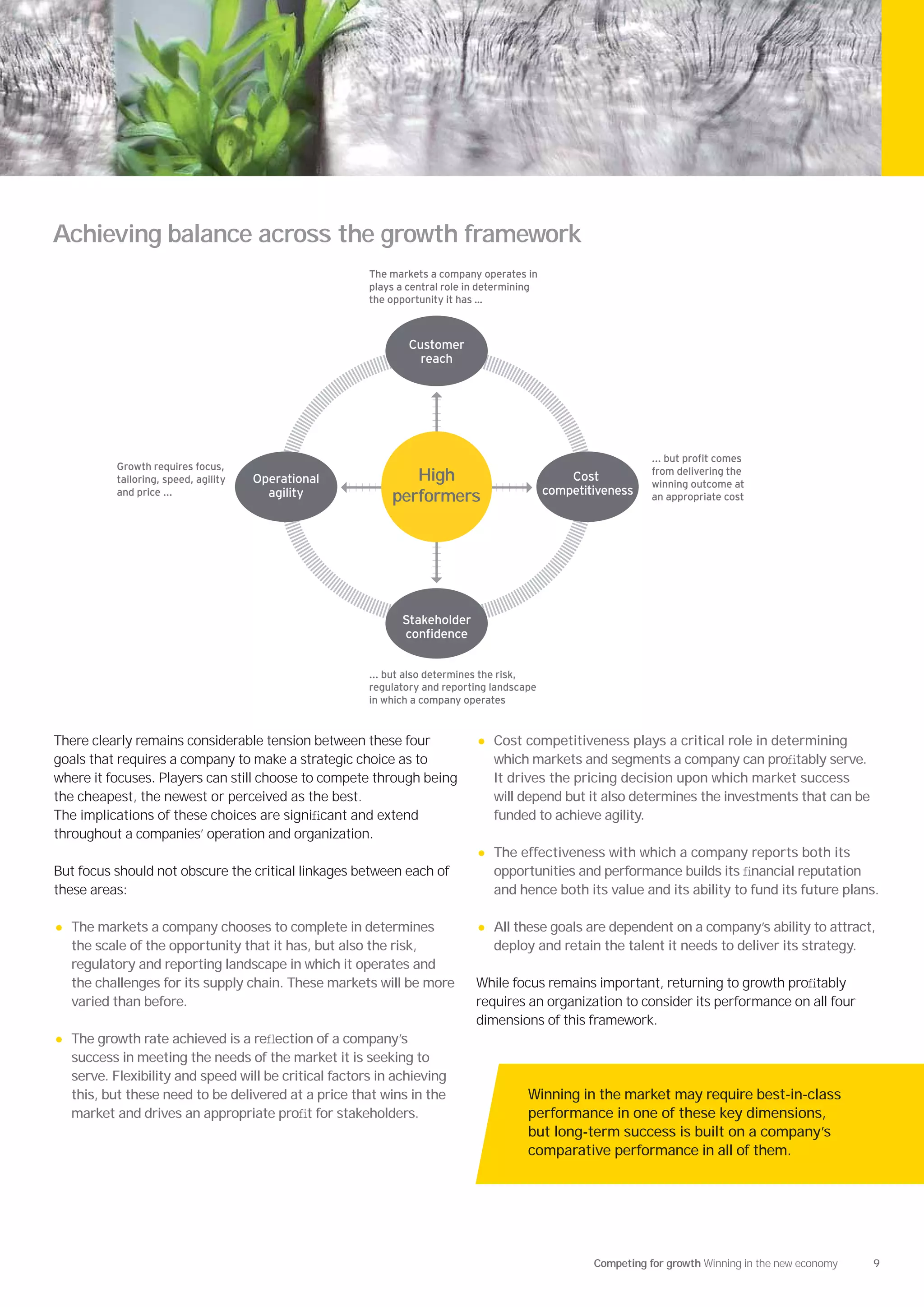 Achieving balance across the growth framework
                                                        The markets a company operates in
                                                        plays a central role in determining
                                                        the opportunity it has …



                                                                Customer
                                                                  reach




                                                                                                                     ut pro t comes
              rowth re uires focus                                                                               from delivering the
            tailoring speed agility   Operational              High                               Cost
                                                                                                                 winning outcome at
            and price ...               agility                                               competitiveness
                                                            performers                                           an appropriate cost




                                                              Stakeholder
                                                              con dence


                                                            ut also determines the risk
                                                        regulatory and reporting landscape
                                                        in which a company operates


There clearly remains considerable tension between these four                 •   Cost competitiveness plays a critical role in determining
goals that requires a company to make a strategic choice as to                    which markets and segments a company can proﬁtably serve.
where it focuses. Players can still choose to compete through being               It drives the pricing decision upon which market success
the cheapest, the newest or perceived as the best.                                will depend but it also determines the investments that can be
The implications of these choices are signiﬁcant and extend                       funded to achieve agility.
throughout a companies’ operation and organization.
                                                                              •   The effectiveness with which a company reports both its
But focus should not obscure the critical linkages between each of                opportunities and performance builds its ﬁnancial reputation
these areas:                                                                      and hence both its value and its ability to fund its future plans.

•   The markets a company chooses to complete in determines                   •   All these goals are dependent on a company’s ability to attract,
    the scale of the opportunity that it has, but also the risk,                  deploy and retain the talent it needs to deliver its strategy.
    regulatory and reporting landscape in which it operates and
    the challenges for its supply chain. These markets will be more           While focus remains important, returning to growth proﬁtably
    varied than before.                                                       requires an organization to consider its performance on all four
                                                                              dimensions of this framework.
•   The growth rate achieved is a reﬂection of a company’s
    success in meeting the needs of the market it is seeking to
    serve. Flexibility and speed will be critical factors in achieving
    this, but these need to be delivered at a price that wins in the                    Winning in the market may require best-in-class
    market and drives an appropriate proﬁt for stakeholders.                            performance in one of these key dimensions,
                                                                                        but long-term success is built on a company’s
                                                                                        comparative performance in all of them.




                                                                                                      Competing for growth Winning in the new economy   9
 