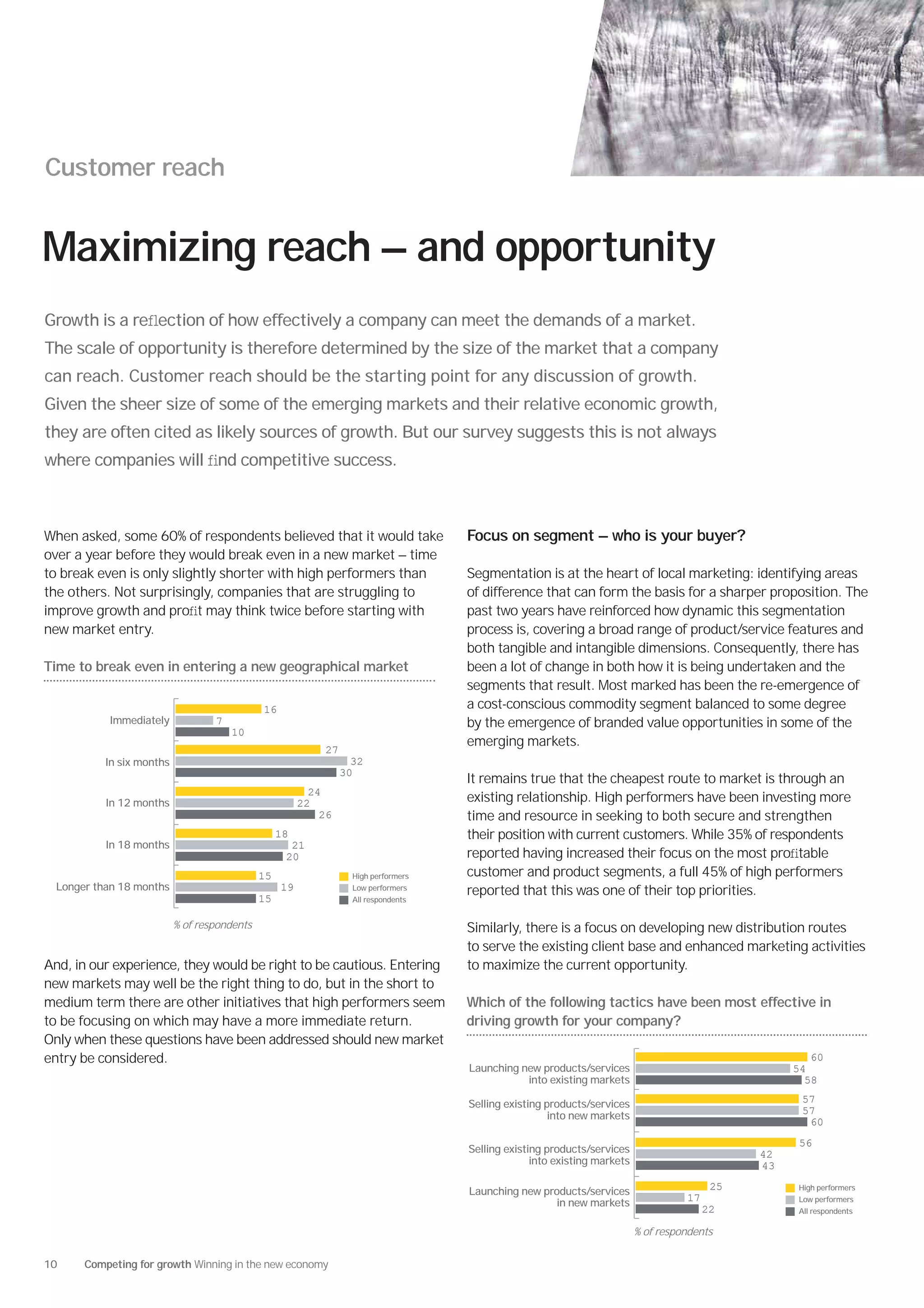 Customer reach


Maximizing reach — and opportunity
Growth is a reﬂection of how effectively a company can meet the demands of a market.
The scale of opportunity is therefore determined by the size of the market that a company
can reach. Customer reach should be the starting point for any discussion of growth.
Given the sheer size of some of the emerging markets and their relative economic growth,
they are often cited as likely sources of growth. But our survey suggests this is not always
where companies will ﬁnd competitive success.



When asked, some 60% of respondents believed that it would take                      Focus on segment — who is your buyer?
over a year before they would break even in a new market — time
to break even is only slightly shorter with high performers than                     Segmentation is at the heart of local marketing: identifying areas
the others. Not surprisingly, companies that are struggling to                       of difference that can form the basis for a sharper proposition. The
improve growth and proﬁt may think twice before starting with                        past two years have reinforced how dynamic this segmentation
new market entry.                                                                    process is, covering a broad range of product/service features and
                                                                                     both tangible and intangible dimensions. Consequently, there has
Time to break even in entering a new geographical market                             been a lot of change in both how it is being undertaken and the
                                                                                     segments that result. Most marked has been the re-emergence of
                                              16                                     a cost-conscious commodity segment balanced to some degree
           Immediately             7                                                 by the emergence of branded value opportunities in some of the
                                       10
                                                                                     emerging markets.
                                                            27
           In six months                                           32
                                                                 30
                                                                                     It remains true that the cheapest route to market is through an
                                                          24
           In 12 months                                 22                           existing relationship. High performers have been investing more
                                                            26                       time and resource in seeking to both secure and strengthen
                                                   18                                their position with current customers. While 35% of respondents
           In 18 months                              21
                                                    20                               reported having increased their focus on the most proﬁtable
                                              15                   High performers   customer and product segments, a full 45% of high performers
  Longer than 18 months                            19              Low performers
                                                                                     reported that this was one of their top priorities.
                                              15                   All respondents


                           % of respondents                                          Similarly, there is a focus on developing new distribution routes
                                                                                     to serve the existing client base and enhanced marketing activities
And, in our experience, they would be right to be cautious. Entering                 to maximize the current opportunity.
new markets may well be the right thing to do, but in the short to
medium term there are other initiatives that high performers seem                    Which of the following tactics have been most effective in
to be focusing on which may have a more immediate return.                            driving growth for your company?
Only when these questions have been addressed should new market
entry be considered.                                                                                                                                    60
                                                                                     Launching new products/services                                 54
                                                                                                into existing markets                                  58

                                                                                     Selling existing products/services                               57
                                                                                                       into new markets                               57
                                                                                                                                                       60
                                                                                                                                                      56
                                                                                     Selling existing products/services                         42
                                                                                                   into existing markets                        43

                                                                                     Launching new products/services                       25        High performers

                                                                                                      in new markets                 17              Low performers
                                                                                                                                          22         All respondents

                                                                                                                           % of respondents


10     Competing for growth Winning in the new economy
 