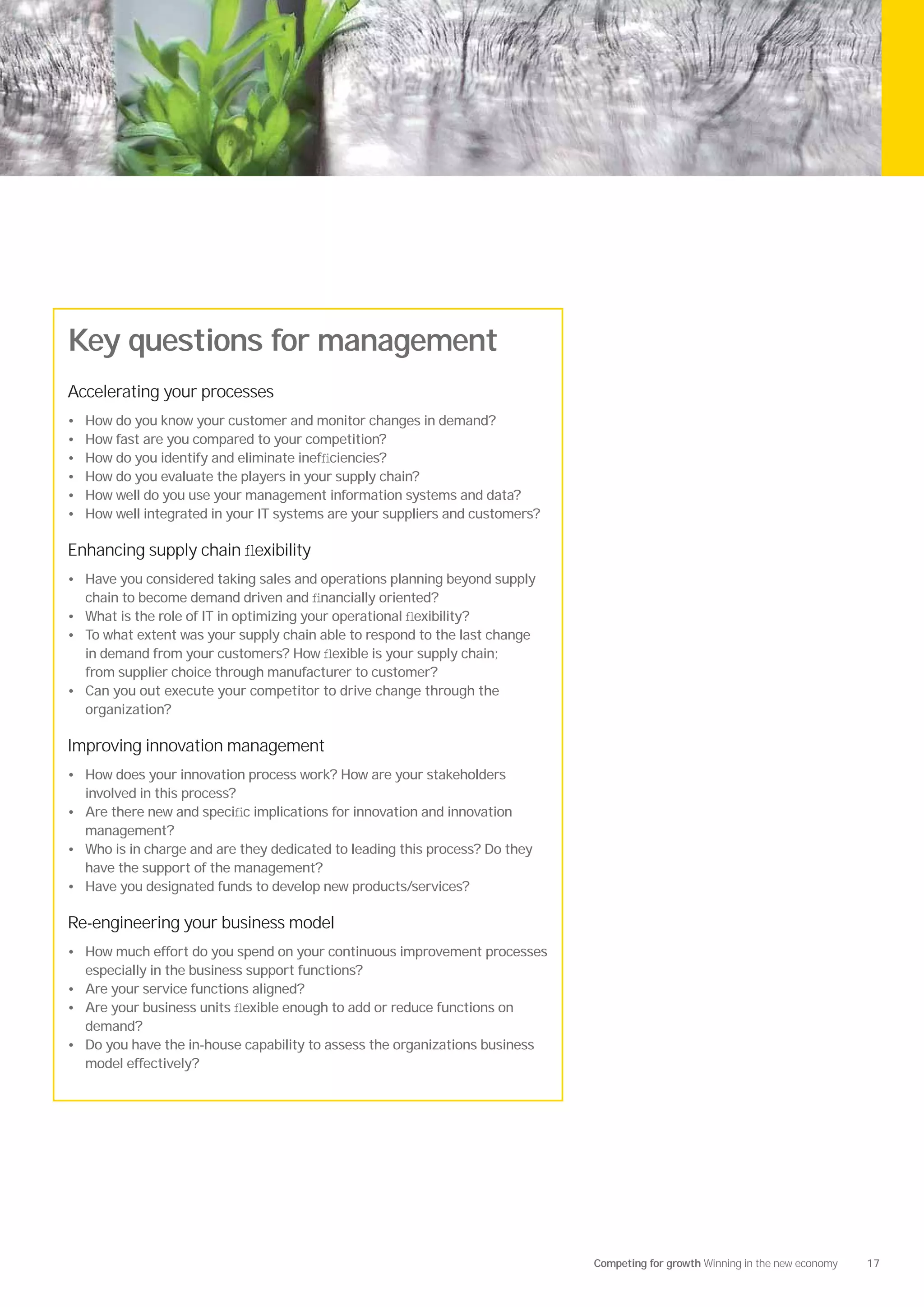 Key questions for management
Accelerating your processes
•   How do you know your customer and monitor changes in demand?
•   How fast are you compared to your competition?
•   How do you identify and eliminate inefﬁciencies?
•   How do you evaluate the players in your supply chain?
•   How well do you use your management information systems and data?
•   How well integrated in your IT systems are your suppliers and customers?

Enhancing supply chain ﬂexibility
• Have you considered taking sales and operations planning beyond supply
    chain to become demand driven and ﬁnancially oriented?
• What is the role of IT in optimizing your operational ﬂexibility?
• To what extent was your supply chain able to respond to the last change
  in demand from your customers? How ﬂexible is your supply chain;
  from supplier choice through manufacturer to customer?
• Can you out execute your competitor to drive change through the
  organization?

Improving innovation management
• How does your innovation process work? How are your stakeholders
    involved in this process?
• Are there new and speciﬁc implications for innovation and innovation
    management?
• Who is in charge and are they dedicated to leading this process? Do they
    have the support of the management?
• Have you designated funds to develop new products/services?

Re-engineering your business model
• How much effort do you spend on your continuous improvement processes
    especially in the business support functions?
• Are your service functions aligned?
• Are your business units ﬂexible enough to add or reduce functions on
    demand?
• Do you have the in-house capability to assess the organizations business
    model effectively?




                                                                               Competing for growth Winning in the new economy   17
 