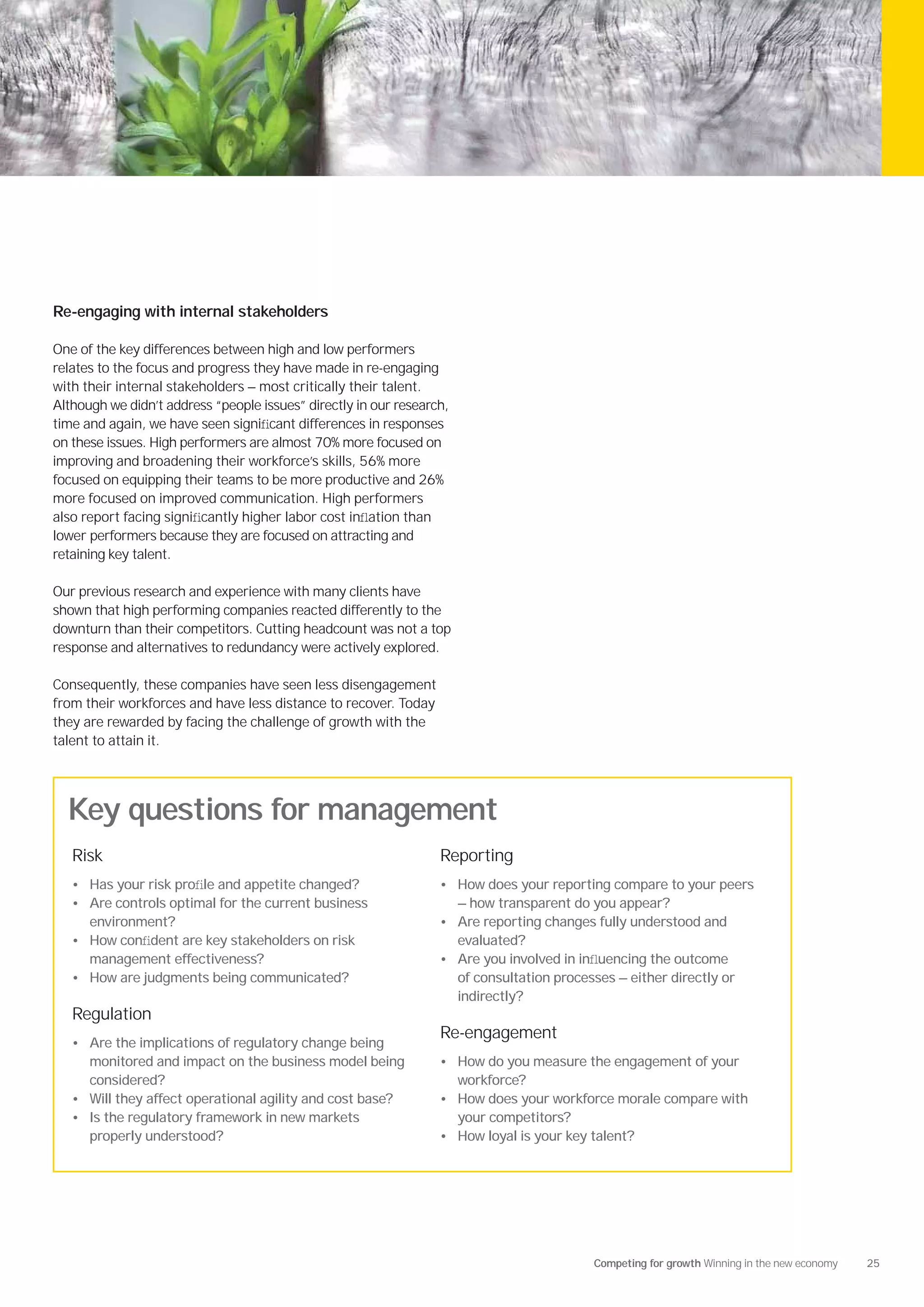 Re-engaging with internal stakeholders

One of the key differences between high and low performers
relates to the focus and progress they have made in re-engaging
with their internal stakeholders — most critically their talent.
Although we didn’t address “people issues” directly in our research,
time and again, we have seen signiﬁcant differences in responses
on these issues. High performers are almost 70% more focused on
improving and broadening their workforce’s skills, 56% more
focused on equipping their teams to be more productive and 26%
more focused on improved communication. High performers
also report facing signiﬁcantly higher labor cost inﬂation than
lower performers because they are focused on attracting and
retaining key talent.

Our previous research and experience with many clients have
shown that high performing companies reacted differently to the
downturn than their competitors. Cutting headcount was not a top
response and alternatives to redundancy were actively explored.

Consequently, these companies have seen less disengagement
from their workforces and have less distance to recover. Today
they are rewarded by facing the challenge of growth with the
talent to attain it.




  Key questions for management
   Risk                                                           Reporting
   • Has your risk proﬁle and appetite changed?                   • How does your reporting compare to your peers
   • Are controls optimal for the current business                     — how transparent do you appear?
     environment?                                                 • Are reporting changes fully understood and
   • How conﬁdent are key stakeholders on risk                         evaluated?
     management effectiveness?                                    • Are you involved in inﬂuencing the outcome
   • How are judgments being communicated?                             of consultation processes — either directly or
                                                                       indirectly?
   Regulation
                                                                  Re-engagement
   • Are the implications of regulatory change being
     monitored and impact on the business model being             • How do you measure the engagement of your
     considered?                                                       workforce?
   • Will they affect operational agility and cost base?          • How does your workforce morale compare with
   • Is the regulatory framework in new markets                        your competitors?
     properly understood?                                         • How loyal is your key talent?




                                                                                             Competing for growth Winning in the new economy   25
 