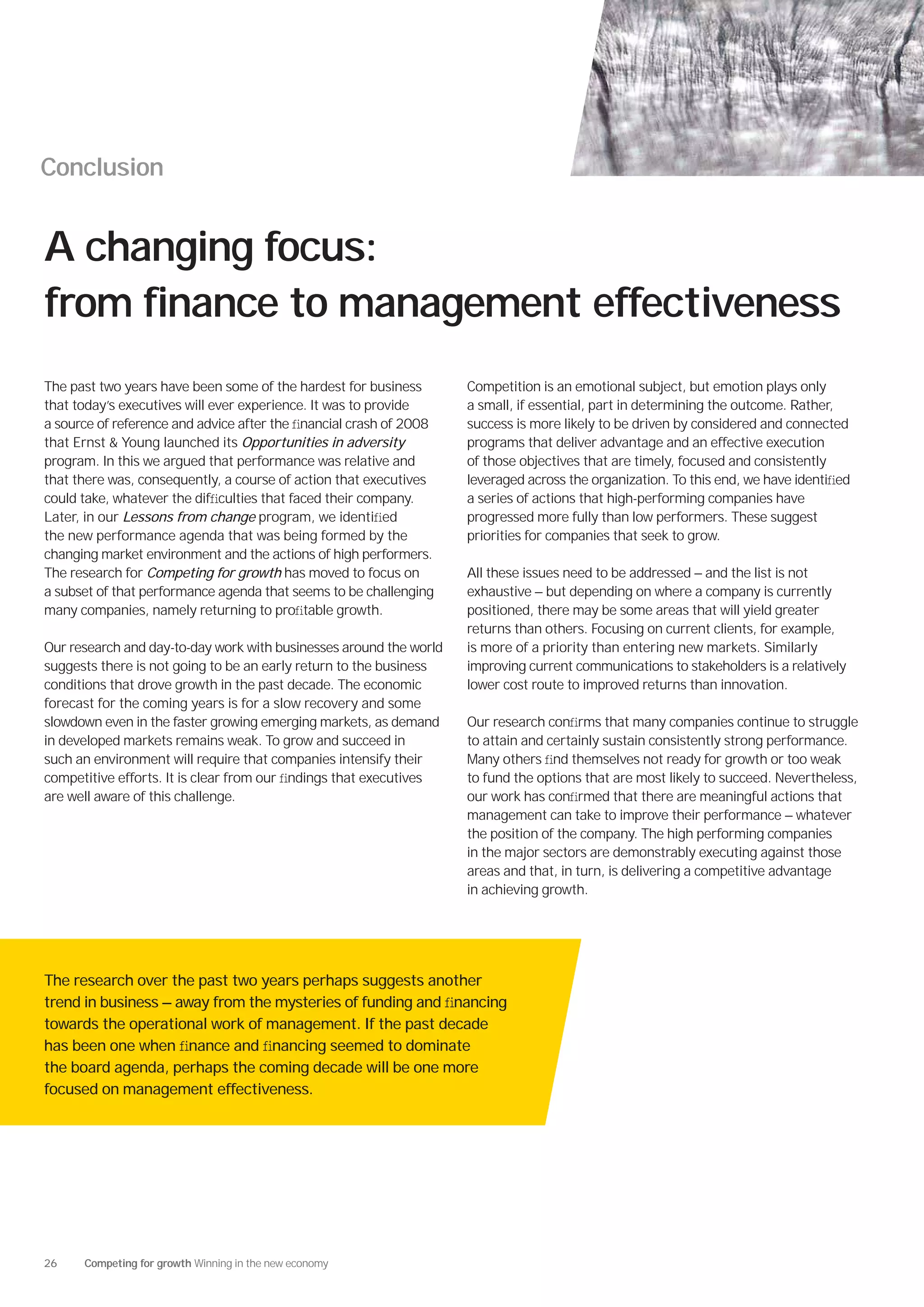 Conclusion


A changing focus:
from finance to management effectiveness
The past two years have been some of the hardest for business       Competition is an emotional subject, but emotion plays only
that today’s executives will ever experience. It was to provide     a small, if essential, part in determining the outcome. Rather,
a source of reference and advice after the ﬁnancial crash of 2008   success is more likely to be driven by considered and connected
that Ernst & Young launched its Opportunities in adversity          programs that deliver advantage and an effective execution
program. In this we argued that performance was relative and        of those objectives that are timely, focused and consistently
that there was, consequently, a course of action that executives    leveraged across the organization. To this end, we have identiﬁed
could take, whatever the difﬁculties that faced their company.      a series of actions that high-performing companies have
Later, in our Lessons from change program, we identiﬁed             progressed more fully than low performers. These suggest
the new performance agenda that was being formed by the             priorities for companies that seek to grow.
changing market environment and the actions of high performers.
The research for Competing for growth has moved to focus on         All these issues need to be addressed — and the list is not
a subset of that performance agenda that seems to be challenging    exhaustive — but depending on where a company is currently
many companies, namely returning to proﬁtable growth.               positioned, there may be some areas that will yield greater
                                                                    returns than others. Focusing on current clients, for example,
Our research and day-to-day work with businesses around the world   is more of a priority than entering new markets. Similarly
suggests there is not going to be an early return to the business   improving current communications to stakeholders is a relatively
conditions that drove growth in the past decade. The economic       lower cost route to improved returns than innovation.
forecast for the coming years is for a slow recovery and some
slowdown even in the faster growing emerging markets, as demand     Our research conﬁrms that many companies continue to struggle
in developed markets remains weak. To grow and succeed in           to attain and certainly sustain consistently strong performance.
such an environment will require that companies intensify their     Many others ﬁnd themselves not ready for growth or too weak
competitive efforts. It is clear from our ﬁndings that executives   to fund the options that are most likely to succeed. Nevertheless,
are well aware of this challenge.                                   our work has conﬁrmed that there are meaningful actions that
                                                                    management can take to improve their performance — whatever
                                                                    the position of the company. The high performing companies
                                                                    in the major sectors are demonstrably executing against those
                                                                    areas and that, in turn, is delivering a competitive advantage
                                                                    in achieving growth.




The research over the past two years perhaps suggests another
trend in business — away from the mysteries of funding and ﬁnancing
towards the operational work of management. If the past decade
has been one when ﬁnance and ﬁnancing seemed to dominate
the board agenda, perhaps the coming decade will be one more
focused on management effectiveness.




26    Competing for growth Winning in the new economy
 