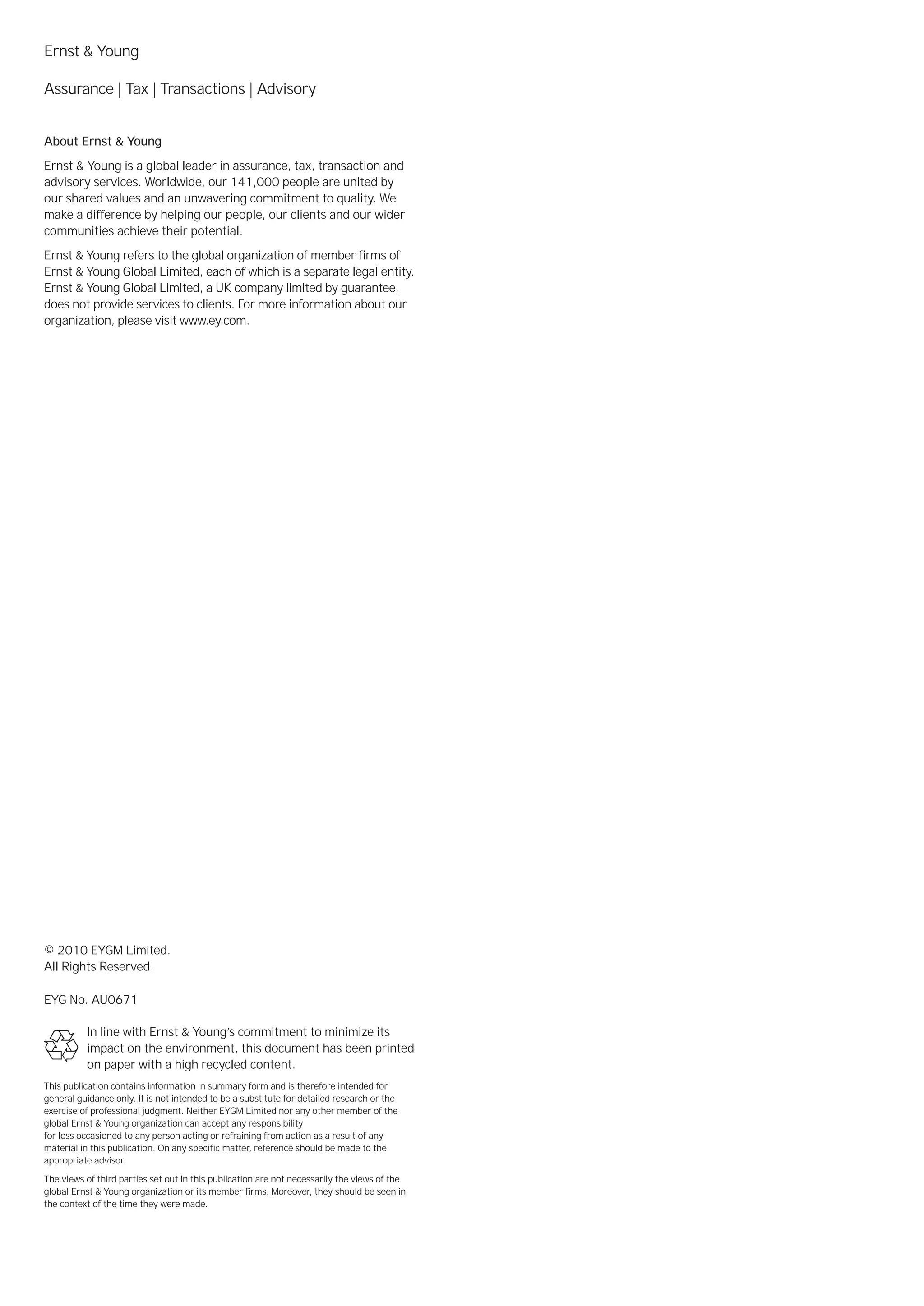 Ernst & Young

Assurance | Tax | Transactions | Advisory


About Ernst & Young
Ernst & Young is a global leader in assurance, tax, transaction and
advisory services. Worldwide, our 141,000 people are united by
our shared values and an unwavering commitment to quality. We
make a difference by helping our people, our clients and our wider
communities achieve their potential.
Ernst & Young refers to the global organization of member firms of
Ernst & Young Global Limited, each of which is a separate legal entity.
Ernst & Young Global Limited, a UK company limited by guarantee,
does not provide services to clients. For more information about our
organization, please visit www.ey.com.




© 2010 EYGM Limited.
All Rights Reserved.

EYG No. AU0671

          In line with Ernst & Young’s commitment to minimize its
          impact on the environment, this document has been printed
          on paper with a high recycled content.
This publication contains information in summary form and is therefore intended for
general guidance only. It is not intended to be a substitute for detailed research or the
exercise of professional judgment. Neither EYGM Limited nor any other member of the
global Ernst & Young organization can accept any responsibility
for loss occasioned to any person acting or refraining from action as a result of any
material in this publication. On any specific matter, reference should be made to the
appropriate advisor.

The views of third parties set out in this publication are not necessarily the views of the
global Ernst & Young organization or its member firms. Moreover, they should be seen in
the context of the time they were made.
 