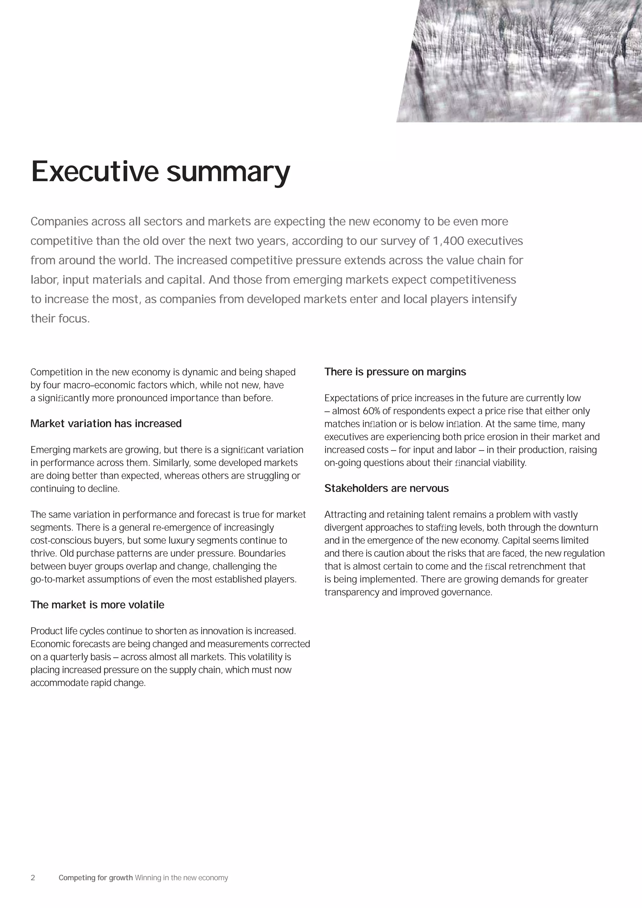 Executive summary
Companies across all sectors and markets are expecting the new economy to be even more
competitive than the old over the next two years, according to our survey of 1,400 executives
from around the world. The increased competitive pressure extends across the value chain for
labor, input materials and capital. And those from emerging markets expect competitiveness
to increase the most, as companies from developed markets enter and local players intensify
their focus.



Competition in the new economy is dynamic and being shaped             There is pressure on margins
by four macro–economic factors which, while not new, have
a signiﬁcantly more pronounced importance than before.                 Expectations of price increases in the future are currently low
                                                                       — almost 60% of respondents expect a price rise that either only
Market variation has increased                                         matches inﬂation or is below inﬂation. At the same time, many
                                                                       executives are experiencing both price erosion in their market and
Emerging markets are growing, but there is a signiﬁcant variation      increased costs — for input and labor — in their production, raising
in performance across them. Similarly, some developed markets          on-going questions about their ﬁnancial viability.
are doing better than expected, whereas others are struggling or
continuing to decline.                                                 Stakeholders are nervous

The same variation in performance and forecast is true for market      Attracting and retaining talent remains a problem with vastly
segments. There is a general re-emergence of increasingly              divergent approaches to stafﬁng levels, both through the downturn
cost-conscious buyers, but some luxury segments continue to            and in the emergence of the new economy. Capital seems limited
thrive. Old purchase patterns are under pressure. Boundaries           and there is caution about the risks that are faced, the new regulation
between buyer groups overlap and change, challenging the               that is almost certain to come and the ﬁscal retrenchment that
go-to-market assumptions of even the most established players.         is being implemented. There are growing demands for greater
                                                                       transparency and improved governance.
The market is more volatile

Product life cycles continue to shorten as innovation is increased.
Economic forecasts are being changed and measurements corrected
on a quarterly basis — across almost all markets. This volatility is
placing increased pressure on the supply chain, which must now
accommodate rapid change.




2     Competing for growth Winning in the new economy
 