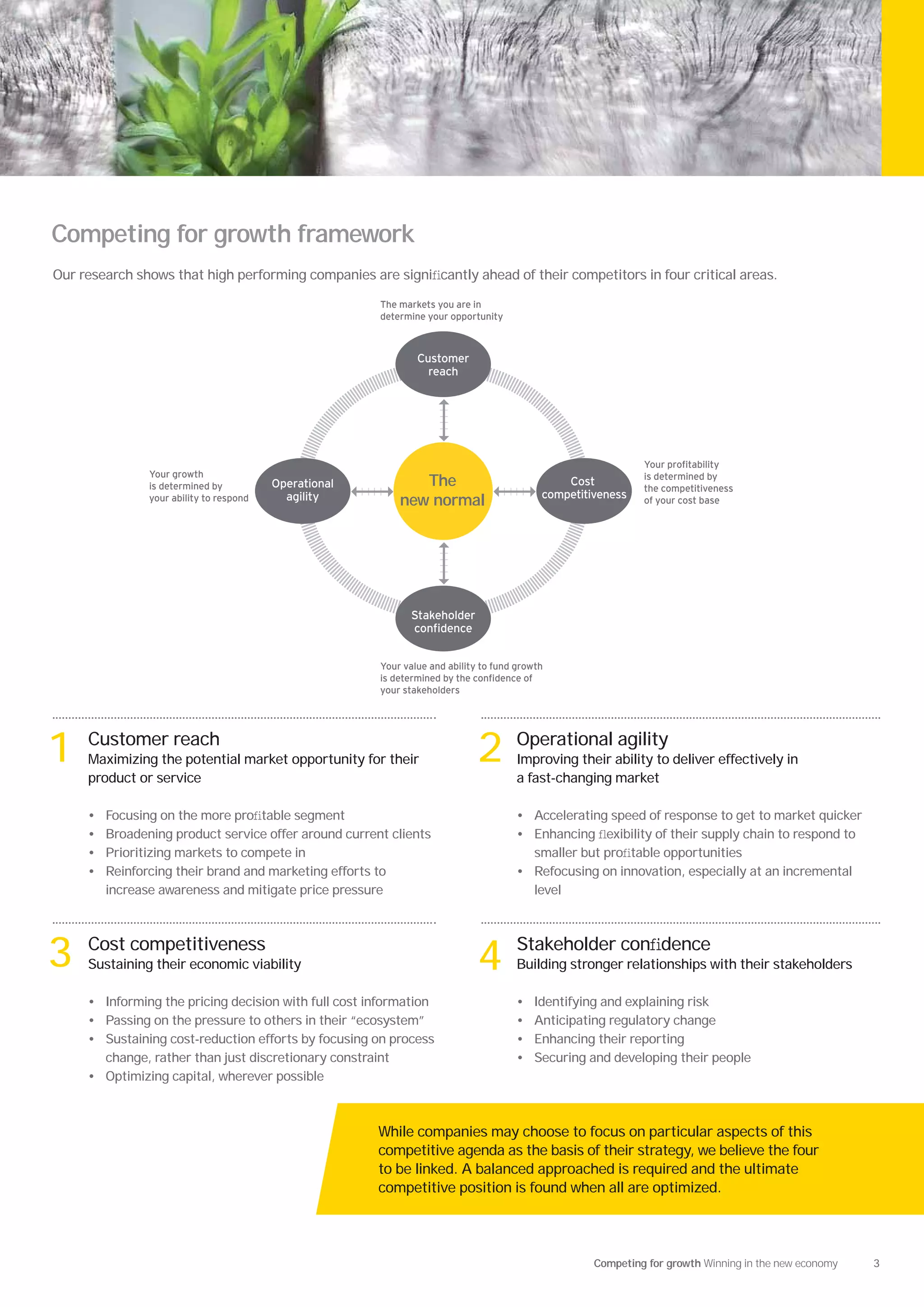Competing for growth framework
Our research shows that high performing companies are signiﬁcantly ahead of their competitors in four critical areas.

                                                        The markets you are in
                                                        determine your opportunity



                                                                Customer
                                                                  reach




                                                                                                                our pro ta ility
                  our gro th                                                                                  is determined y
                is determined y           Operational          The                              Cost
                                                                                                              the competitiveness
                                            agility                                         competitiveness
                your a ility to respond                     new normal                                        o your cost ase




                                                               Stakeholder
                                                               con dence


                                                          our value and a ility to und gro th
                                                        is determined y the con dence o
                                                        your stakeholders




1    Customer reach
     Maximizing the potential market opportunity for their
     product or service
                                                                              2        Operational agility
                                                                                       Improving their ability to deliver effectively in
                                                                                       a fast-changing market

     •   Focusing on the more proﬁtable segment                                        • Accelerating speed of response to get to market quicker
     •   Broadening product service offer around current clients                       • Enhancing ﬂexibility of their supply chain to respond to
     •   Prioritizing markets to compete in                                              smaller but proﬁtable opportunities
     •   Reinforcing their brand and marketing efforts to                              • Refocusing on innovation, especially at an incremental
         increase awareness and mitigate price pressure                                  level




3    Cost competitiveness
     Sustaining their economic viability                                      4        Stakeholder conﬁdence
                                                                                       Building stronger relationships with their stakeholders

     • Informing the pricing decision with full cost information                       •   Identifying and explaining risk
     • Passing on the pressure to others in their “ecosystem”                          •   Anticipating regulatory change
     • Sustaining cost-reduction efforts by focusing on process                        •   Enhancing their reporting
       change, rather than just discretionary constraint                               •   Securing and developing their people
     • Optimizing capital, wherever possible



                                                        While companies may choose to focus on particular aspects of this
                                                        competitive agenda as the basis of their strategy, we believe the four
                                                        to be linked. A balanced approached is required and the ultimate
                                                        competitive position is found when all are optimized.




                                                                                                     Competing for growth Winning in the new economy   3
 