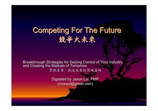 Competing For The Future
           競爭大未來

Breakthrough Strategies for Seizing Control of Your Industry
and Creating the Markets of Tomorrow
               掌控產業、創造未來的突破策略

                 Digested by Jason Lai, PMP
                    (muxaul@gmail.com)
 