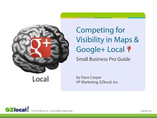 Competing for
                                                Visibility in Maps &
                                                Google+ Local
                                                Small Business Pro Guide


Local                                           by Dave Cosper
                                                VP Marketing, EZlocal, Inc.




© 2012 EZlocal, Inc. | Local Search Made Easy                                 ezlocal.com
 
