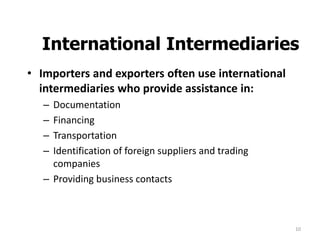 10
International Intermediaries
• Importers and exporters often use international
intermediaries who provide assistance in:
– Documentation
– Financing
– Transportation
– Identification of foreign suppliers and trading
companies
– Providing business contacts
 