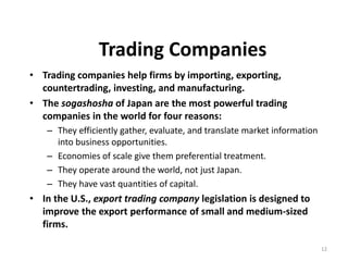 12
Trading Companies
• Trading companies help firms by importing, exporting,
countertrading, investing, and manufacturing.
• The sogashosha of Japan are the most powerful trading
companies in the world for four reasons:
– They efficiently gather, evaluate, and translate market information
into business opportunities.
– Economies of scale give them preferential treatment.
– They operate around the world, not just Japan.
– They have vast quantities of capital.
• In the U.S., export trading company legislation is designed to
improve the export performance of small and medium-sized
firms.
 