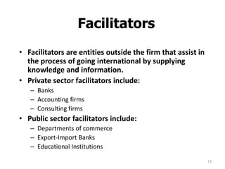 13
Facilitators
• Facilitators are entities outside the firm that assist in
the process of going international by supplying
knowledge and information.
• Private sector facilitators include:
– Banks
– Accounting firms
– Consulting firms
• Public sector facilitators include:
– Departments of commerce
– Export-Import Banks
– Educational Institutions
 