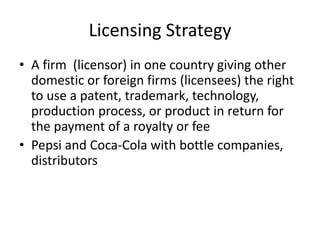Licensing Strategy
• A firm (licensor) in one country giving other
domestic or foreign firms (licensees) the right
to use a patent, trademark, technology,
production process, or product in return for
the payment of a royalty or fee
• Pepsi and Coca-Cola with bottle companies,
distributors
 
