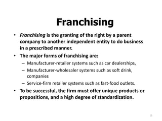 15
Franchising
• Franchising is the granting of the right by a parent
company to another independent entity to do business
in a prescribed manner.
• The major forms of franchising are:
– Manufacturer-retailer systems such as car dealerships,
– Manufacturer-wholesaler systems such as soft drink,
companies
– Service-firm retailer systems such as fast-food outlets.
• To be successful, the firm must offer unique products or
propositions, and a high degree of standardization.
 