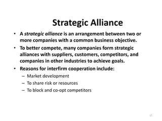 17
Strategic Alliance
• A strategic alliance is an arrangement between two or
more companies with a common business objective.
• To better compete, many companies form strategic
alliances with suppliers, customers, competitors, and
companies in other industries to achieve goals.
• Reasons for interfirm cooperation include:
– Market development
– To share risk or resources
– To block and co-opt competitors
 