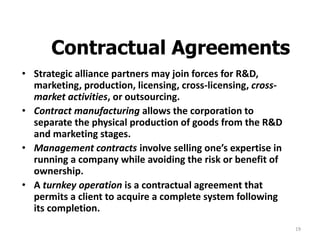 19
Contractual Agreements
• Strategic alliance partners may join forces for R&D,
marketing, production, licensing, cross-licensing, cross-
market activities, or outsourcing.
• Contract manufacturing allows the corporation to
separate the physical production of goods from the R&D
and marketing stages.
• Management contracts involve selling one’s expertise in
running a company while avoiding the risk or benefit of
ownership.
• A turnkey operation is a contractual agreement that
permits a client to acquire a complete system following
its completion.
 