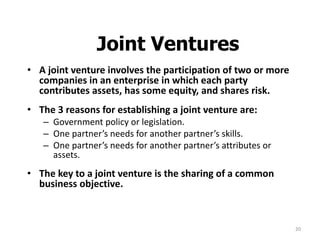 20
Joint Ventures
• A joint venture involves the participation of two or more
companies in an enterprise in which each party
contributes assets, has some equity, and shares risk.
• The 3 reasons for establishing a joint venture are:
– Government policy or legislation.
– One partner’s needs for another partner’s skills.
– One partner’s needs for another partner’s attributes or
assets.
• The key to a joint venture is the sharing of a common
business objective.
 