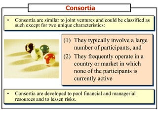 Consortia
(1) They typically involve a large
number of participants, and
(2) They frequently operate in a
country or market in which
none of the participants is
currently active
• Consortia are similar to joint ventures and could be classified as
such except for two unique characteristics:
• Consortia are developed to pool financial and managerial
resources and to lessen risks.
 