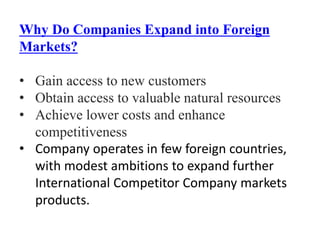 Why Do Companies Expand into Foreign
Markets?
• Gain access to new customers
• Obtain access to valuable natural resources
• Achieve lower costs and enhance
competitiveness
• Company operates in few foreign countries,
with modest ambitions to expand further
International Competitor Company markets
products.
 