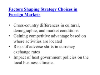 Factors Shaping Strategy Choices in
Foreign Markets
• Cross-country differences in cultural,
demographic, and market conditions
• Gaining competitive advantage based on
where activities are located
• Risks of adverse shifts in currency
exchange rates
• Impact of host government policies on the
local business climate.
 