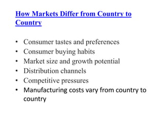 How Markets Differ from Country to
Country
• Consumer tastes and preferences
• Consumer buying habits
• Market size and growth potential
• Distribution channels
• Competitive pressures
• Manufacturing costs vary from country to
country
 