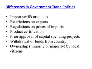 Differences in Government Trade Policies
• Import tariffs or quotas
• Restrictions on exports
• Regulations on prices of imports
• Product certification
• Prior approval of capital spending projects
• Withdrawal of funds from country
• Ownership (minority or majority) by local
citizens
 