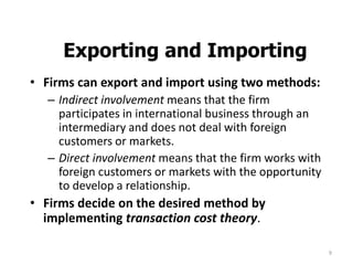 9
Exporting and Importing
• Firms can export and import using two methods:
– Indirect involvement means that the firm
participates in international business through an
intermediary and does not deal with foreign
customers or markets.
– Direct involvement means that the firm works with
foreign customers or markets with the opportunity
to develop a relationship.
• Firms decide on the desired method by
implementing transaction cost theory.
 