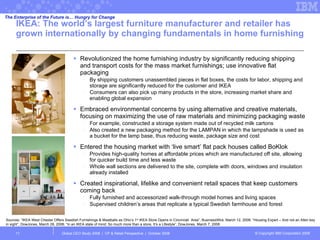 IKEA:  The world’s largest furniture manufacturer and retailer has grown internationally by changing fundamentals in home furnishing  Revolutionized the home furnishing industry by significantly reducing shipping and transport costs for the mass market furnishings; use innovative flat packaging By shipping customers unassembled pieces in flat boxes, the costs for labor, shipping and storage are significantly reduced for the customer and IKEA Consumers can also pick up many products in the store, increasing market share and enabling global expansion Embraced environmental concerns by using alternative and creative materials, focusing on maximizing the use of raw materials and minimizing packaging waste  For example, constructed a storage system made out of recycled milk cartons Also created a new packaging method for the LAMPAN in which the lampshade is used as a bucket for the lamp base, thus reducing waste, package size and cost Entered the housing market with ‘live smart’ flat pack houses called BoKlok  Provides high-quality homes at affordable prices which are manufactured off site, allowing for quicker build time and less waste Whole wall sections are delivered to the site, complete with doors, windows and insulation already installed Created inspirational, lifelike and convenient retail spaces that keep customers coming back Fully furnished and accessorized walk-through model homes and living spaces Supervised children’s areas that replicate a typical Swedish farmhouse and forest Global CEO Study 2008  |  CP & Retail Perspective  |  October 2008  Sources: “IKEA West Chester Offers Swedish Furnishings & Meatballs as Ohio’s 1 st  IKEA Store Opens in Cincinnati  Area”, BusinessWire, March 12, 2008; “Housing Expert – And not an Allen key in sight”, DowJones, March 28, 2008; “In an IKEA state of mind; So much more than a store, It’s a Lifestyle”, DowJones, March 7, 2008 The Enterprise of the Future is… Hungry for Change 