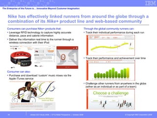 Nike has effectively linked runners from around the globe through a combination of its  Nike+  product line and web-based community Global CEO Study 2008  |  CP & Retail Perspective  |  October 2008  Consumers can purchase Nike+ products that: Leverage RFID technology to capture highly accurate distance, pace and calorie information Deliver the information real time to the runner through a wireless connection with their iPod Consumer can also: Purchase and download ‘custom’ music mixes via the Apple iTunes service The Enterprise of the Future is… Innovative Beyond Customer Imagination Through the global community runners can: Track their individual performance during each run Track their performance and achievement over time Challenge other runners from anywhere in the globe (either as an individual or as part of a team) 
