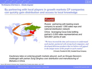 By partnering with local players in growth markets CP companies can quickly gain distribution and access to local knowledge Global CEO Study 2008  |  CP & Retail Perspective  |  October 2008  “ We have invested the time and resources to understand each market, partnered with strong local companies, and developed delicious products that we believe will appeal to the unique tastes of the people in each country ” D Conant, President & CEO, Campbell Soup Company Russia :  partnering with leading snack company to access 1,000 sales reps and national distribution network  China :  leveraging Coca-Cola bottling partner’s 3,000 sales representatives and 524,000+ points of sale The Enterprise of the Future is… Globally Integrated Cautionary tales on entering growth markets abound, such as Groupe Danone’s challenges with partner Zong Qinghou over distribution and manufacturing of Wahaha in China  Source: IBM Institute for Business Value, Campbell Soup Company press release, July 9, 2007 