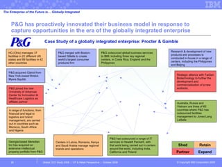 P&G has proactively innovated their business model in response to capture opportunities in the era of the globally integrated enterprise Global CEO Study 2008  |  CP & Retail Perspective  |  October 2008  Case Study of a globally integrated enterprise: Procter & Gamble P&G merged with Boston-based Gillette to create world's largest consumer products firm P&G outsourced global business services to IBM, including three key regional centers, in Costa Rica, England and the Philippines P&G has outsourced a range of IT services to Hewlett Packard, with that work being carried out in centers around the world, including India, California and Poland Research & development of new products and processes is conducted in-house in a range of centers, including the Philippines and Beijing Strategic alliance with TaiGen Biotechnology to further the development and commercialization of a new antibiotic Partner Expand Shed Retain Centers in Latvia, Romania, Kenya and Saudi Arabia manage regional brands and operations Australia, Russia and Vietnam are three of 60 countries where P&G has outsourced facilities management to Jones Lang LaSalle HQ (Ohio) manages 37 facilities in 21 different US states and 99 facilities in 42 other countries P&G acquired Clairol from New York-based Bristol-Myers Squibb P&G joined the new University of Arkansas Center for Innovation in Healthcare Logistics as affiliate partner Georgia-based Meredian Inc has acquired an extensive intellectual property portfolio from P&G A range of functions, from financial and legal to logistics and brand management, are carried out in countries such as Morocco, South Africa and Nigeria The Enterprise of the Future is… Globally Integrated 