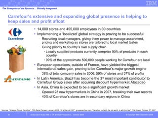 Carrefour’s extensive and expanding global presence is helping to keep sales and profit afloat 14,000 stores and 455,000 employees in 30 countries Implementing a ‘localized’ global strategy is proving to be successful Recruiting local managers, giving them power to manage assortment, pricing and marketing so stores are tailored to local market tastes Giving priority to country’s own supply chain Locally supplied products currently comprise 90% of products in each country 99% of the approximate 500,000 people working for Carrefour are local European operations, outside of France, have yielded the biggest international sales gain, proving to be Carrefour’s major growth engine 38% of total company sales in 2006, 59% of stores and 37% of profits In Latin America, Brazil has become the 3 rd  most important contributor to Carrefour Group sales after acquiring discount hypermarket Atacadao In Asia, China is expected to be a significant growth market Opened 23 new hypermarkets in China in 2007, breaking their own records  40% of Carrefour’s stores are in secondary regions in China Global CEO Study 2008  |  CP & Retail Perspective  |  October 2008  Sources: “Strategic Focus: Carrefour”, TNS Retail Forward, January 2008; “At a Glance 2007”, groupecarrfour.com; “Carrefour: out with the old world, in with the new”, The Grocer, October 27, 2007 The Enterprise of the Future is… Globally Integrated 