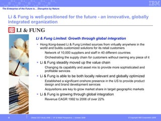 Li & Fung is well-positioned for the future - an innovative, globally integrated organization Hong Kong-based Li & Fung Limited sources from virtually anywhere in the world and builds customized solutions for its retail customers Network of 10,000 suppliers and staff in 40 different countries Orchestrating the supply chain for customers without owning any piece of it Li & Fung steadily moved up the value chain Changing its capability and asset mix to provide more sophisticated and profitable services Li & Fung is able to be both locally relevant and globally optimized Established a significant onshore presence in the US to provide product design and brand development services Acquisitions are key to grow market share in target geographic markets Li & Fung is growing through global integration Revenue CAGR 1992 to 2006 of over 22% Global CEO Study 2008  |  CP & Retail Perspective  |  October 2008  Li & Fung Limited: Growth through global integration The Enterprise of the Future is… Disruptive by Nature 