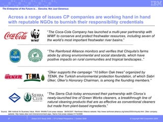 Across a range of issues CP companies are working hand in hand with reputable NGOs to burnish their responsibility credentials  Global CEO Study 2008  |  CP & Retail Perspective  |  October 2008  “ The Coca-Cola Company has launched a multi-year partnership with WWF to conserve and protect freshwater resources, including seven of the world’s most important freshwater river basins .” The Enterprise of the Future is… Genuine, Not Just Generous “ The Rainforest Alliance monitors and verifies that Chiquita's farms abide by strong environmental and social standards, which have positive impacts on rural communities and tropical landscapes. .” “ The Sierra Club today announced their partnership with Clorox’s newly-launched line of Green Works cleaners, a breakthrough line of natural cleaning products that are as effective as conventional cleaners but made from plant-based ingredients .” “ Ülker supports the campaign “10 billion Oak trees” organized by TEMA, the Turkish environmental protection foundation, of which Sabri Ülker, Ülker’s Honorary Chairman, is among the founding members.” Source: IBM Institute for Business Value, World  Wildlife Fund press release:  06/05/2007, Rainforest Alliance website: http://www.rainforest-alliance.org/news/2000/chiquita.html, Ülker company website: http://www.ulker.com.tr/en/environment.aspx, Sierra Club press release 01/14/2008 