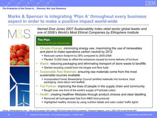 Marks & Spencer is integrating ‘Plan A’ throughout every business aspect in order to make a positive impact world-wide Named Dow Jones 2007 Sustainability Index retail sector global leader  and  one of 2008’s World’s Most Ethical Companies by Ethisphere Institute  Global CEO Study 2008  |  CP & Retail Perspective  |  October 2008  The Enterprise of the Future is… Genuine, Not Just Generous Source: marksandspencer.com - “How we do business” 2007 report; “2008 World’s Most Ethical Companies”, Ethisphere Magazine, June 3, 2008; DJSI Annual Review 2007  Climate Change:  minimizing energy use, maximizing the use of renewables and plans to make operations carbon neutral by 2012  Reduced carbon footprint by 28% compared to 2005-2006 Planted 10,000 trees to offset the emissions caused by home delivery of furniture Waste:  reducing packaging and eliminating transport of store waste to landfills Started recycling unsold food into biogas and fibre fuels  Sustainable Raw Materials:  ensuring raw materials come from the most sustainable sources available Incorporated Forest Stewardship Council certified materials into furniture, food packaging, store décor and leaflets Fair Partner:  improving the lives of people in the supply chain and community Bought over one third of the world’s supply of Fairtrade cotton  Health:  creating healthier lifestyles through product choices and clear labelling Removed all hydrogenated fats from M&S food products Highlighted healthy choices by using nutrition labels and color coded ‘traffic lights’  