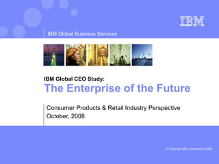 IBM Global CEO Study: The Enterprise of the Future  Consumer Products & Retail Industry Perspective October, 2008 