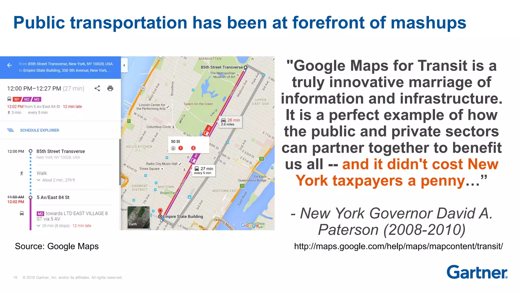 15 © 2016 Gartner, Inc. and/or its affiliates. All rights reserved.
Public transportation has been at forefront of mashups
"Google Maps for Transit is a
truly innovative marriage of
information and infrastructure.
It is a perfect example of how
the public and private sectors
can partner together to benefit
us all -- and it didn't cost New
York taxpayers a penny…”
- New York Governor David A.
Paterson (2008-2010)
http://maps.google.com/help/maps/mapcontent/transit/Source: Google Maps
 