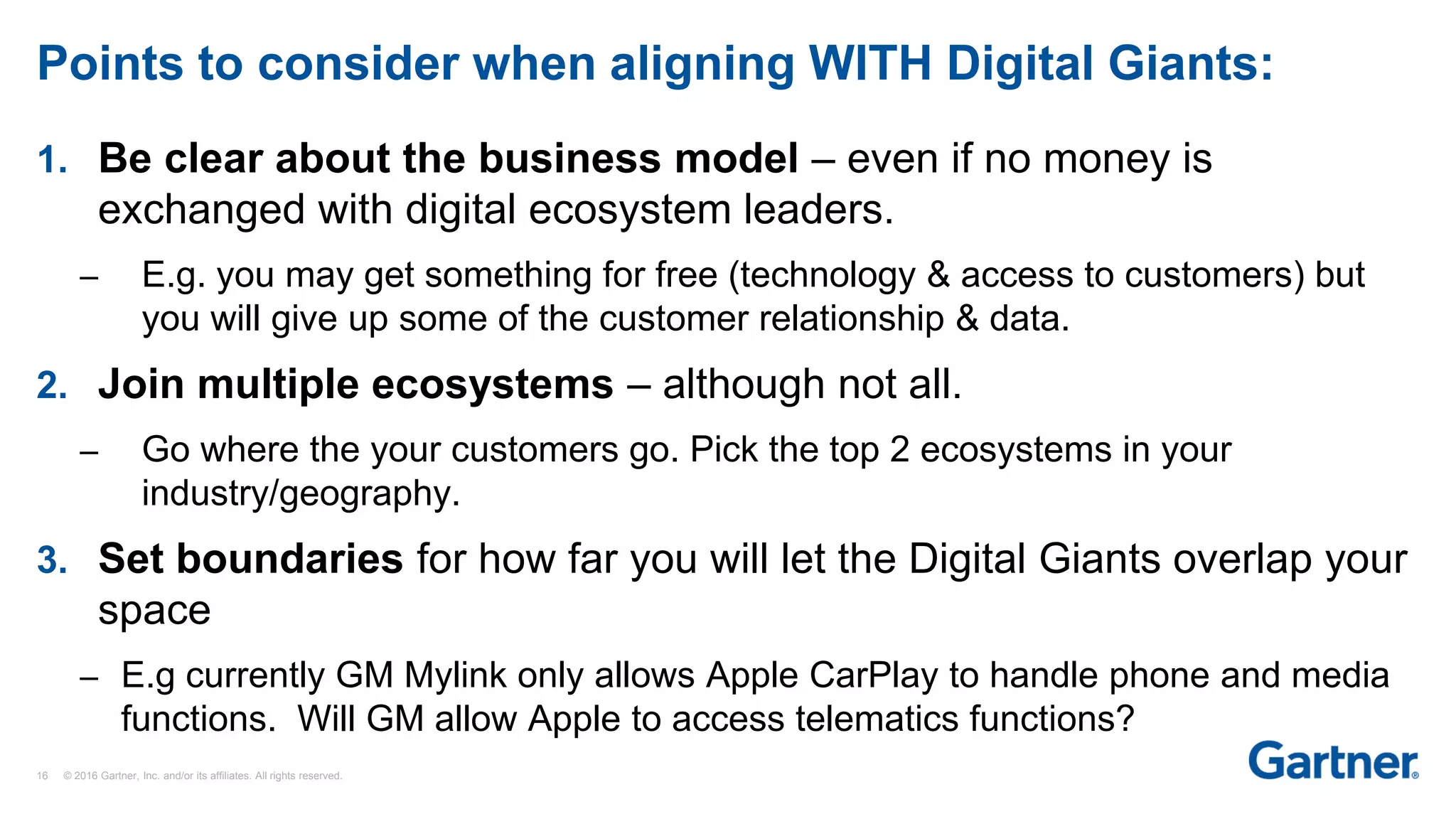 16 © 2016 Gartner, Inc. and/or its affiliates. All rights reserved.
Points to consider when aligning WITH Digital Giants:
1. Be clear about the business model – even if no money is
exchanged with digital ecosystem leaders.
– E.g. you may get something for free (technology & access to customers) but
you will give up some of the customer relationship & data.
2. Join multiple ecosystems – although not all.
– Go where the your customers go. Pick the top 2 ecosystems in your
industry/geography.
3. Set boundaries for how far you will let the Digital Giants overlap your
space
– E.g currently GM Mylink only allows Apple CarPlay to handle phone and media
functions. Will GM allow Apple to access telematics functions?
 
